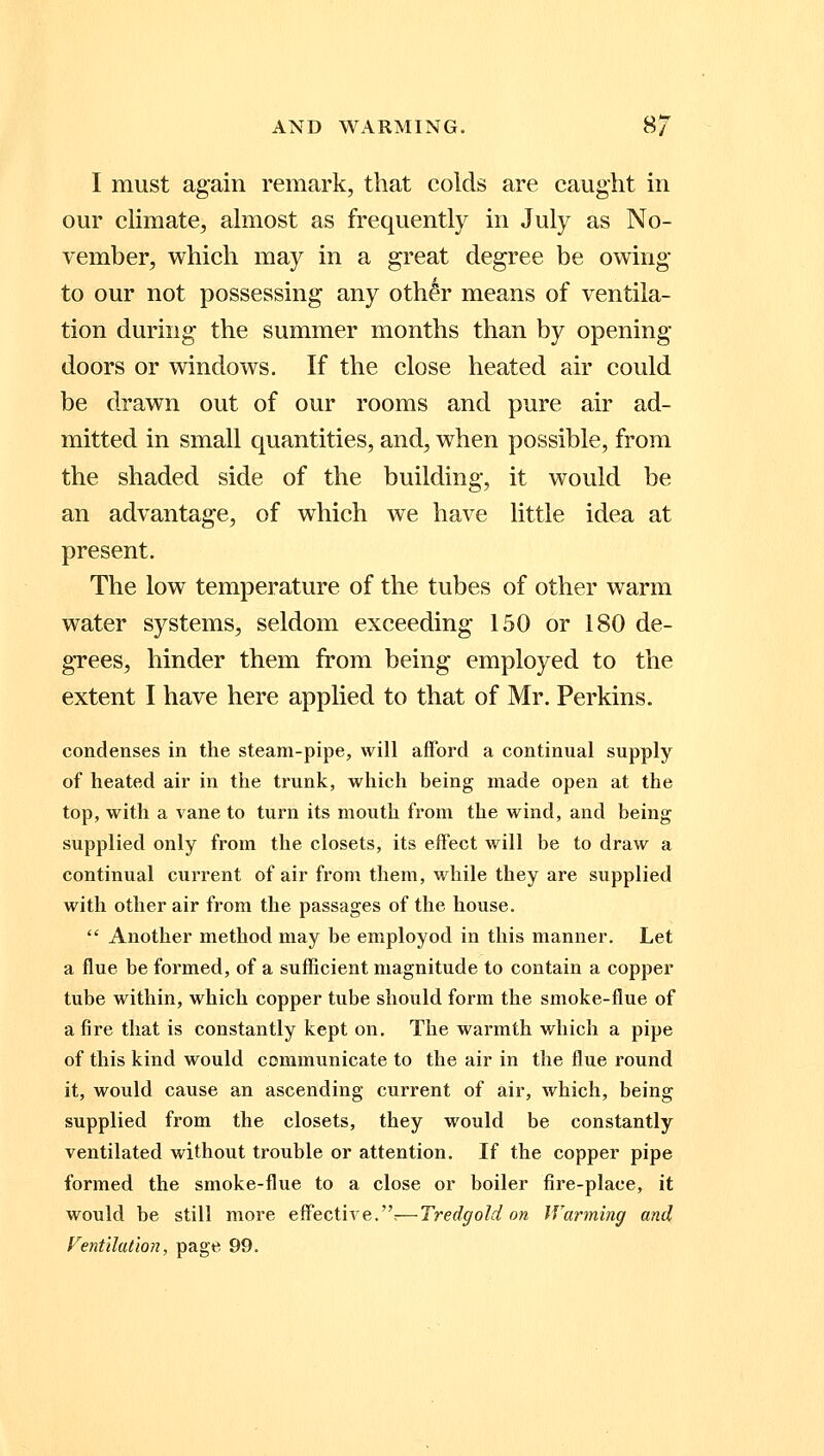 I must again remark, that colds are caught in our climate, almost as frequently in July as No- vember, which may in a great degree be owing to our not possessing any othgr means of ventila- tion during the summer months than by opening- doors or windows. If the close heated air could be drawn out of our rooms and pure air ad- mitted in small quantities, and, when possible, from the shaded side of the building, it would be an advantage, of which we have little idea at present. The low temperature of the tubes of other warm water systems, seldom exceeding 150 or 180 de- grees, hinder them from being employed to the extent I have here applied to that of Mr. Perkins. condenses in the steam-pipe, will afford a continual supply of heated air in the trunk, which being made open at the top, with a vane to turn its mouth from the wind, and being supplied only from the closets, its effect will be to draw a continual current of air from them, while they are supplied with other air from the passages of the house.  Another method may be employod in this manner. Let a flue be formed, of a sufficient magnitude to contain a copper tube within, which copper tube should form the smoke-flue of afire that is constantly kept on. The warmth which a pipe of this kind would communicate to the air in the flue round it, would cause an ascending current of air, which, being supplied from the closets, they would be constantly ventilated without trouble or attention. If the copper pipe formed the smoke-flue to a close or boiler fire-place, it would be still more effective.:—Tredgold on Warming and Ventilation, page 99.