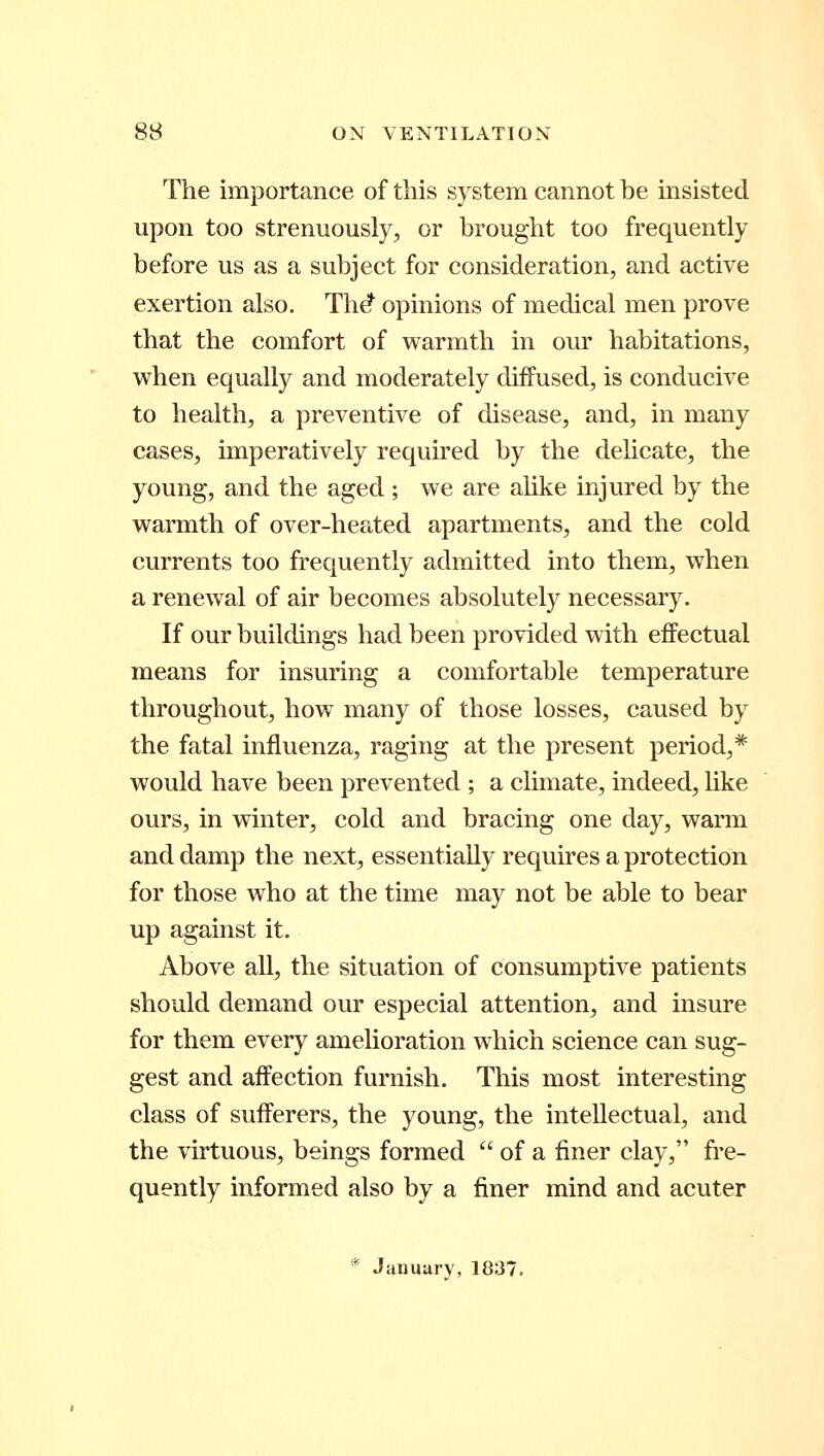 The importance of this system cannot be insisted upon too strenuously, or brought too frequently before us as a subject for consideration, and active exertion also. The* opinions of medical men prove that the comfort of warmth in our habitations, when equally and moderately diffused, is conducive to health, a preventive of disease, and, in many cases, imperatively required by the delicate, the young, and the aged ; we are alike injured by the warmth of over-heated apartments, and the cold currents too frequently admitted into them, when a renewal of air becomes absolutely necessary. If our buildings had been provided with effectual means for insuring a comfortable temperature throughout, how many of those losses, caused by the fatal influenza, raging at the present period,* would have been prevented ; a climate, indeed, like ours, in winter, cold and bracing one day, warm and damp the next, essentially requires a protection for those who at the time may not be able to bear up against it. Above all, the situation of consumptive patients should demand our especial attention, and insure for them every amelioration which science can sug- gest and affection furnish. This most interesting class of sufferers, the young, the intellectual, and the virtuous, beings formed  of a finer clay, fre- quently informed also by a finer mind and acuter * January, 1837.