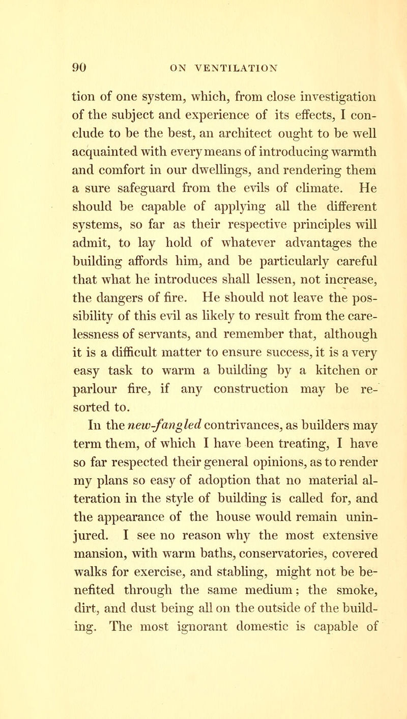 tion of one system, which, from close investigation of the subject and experience of its effects, I con- clude to be the best, an architect ought to be well acquainted with every means of introducing warmth and comfort in our dwellings, and rendering them a sure safeguard from the evils of climate. He should be capable of applying all the different systems, so far as their respective principles will admit, to lay hold of whatever advantages the building affords him, and be particularly careful that what he introduces shall lessen, not increase, the dangers of fire. He should not leave the pos- sibility of this evil as likely to result from the care- lessness of servants, and remember that, although it is a difficult matter to ensure success, it is a very easy task to warm a building by a kitchen or parlour fire, if any construction may be re- sorted to. In the new-fangled contrivances, as builders may term them, of which I have been treating, I have so far respected their general opinions, as to render my plans so easy of adoption that no material al- teration in the style of building is called for, and the appearance of the house would remain unin- jured. I see no reason why the most extensive mansion, with warm baths, conservatories, covered walks for exercise, and stabling, might not be be- nefited through the same medium; the smoke, dirt, and dust being all on the outside of the build- ing. The most ignorant domestic is capable of