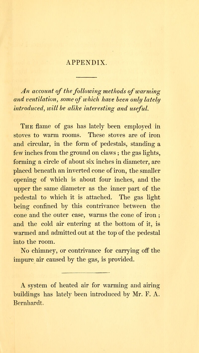 APPENDIX. An account of the following methods of warming and ventilation, some of which have been only lately introduced, will be alike interesting and useful. The flame of gas has lately been employed in stoves to warm rooms. These stoves are of iron and circular, in the form of pedestals, standing a few inches from the ground on claws; the gas lights, forming a circle of about six inches in diameter, are placed beneath an inverted cone of iron, the smaller opening of which is about four inches, and the upper the same diameter as the inner part of the pedestal to which it is attached. The gas light being confined by this contrivance between the cone and the outer case, warms the cone of iron ; and the cold air entering at the bottom of it, is warmed and admitted out at the top of the pedestal into the room. No chimney, or contrivance for carrying off the impure air caused by the gas, is provided. A system of heated air for warming and airing buildings has lately been introduced by Mr. F. A, Bernhardt,