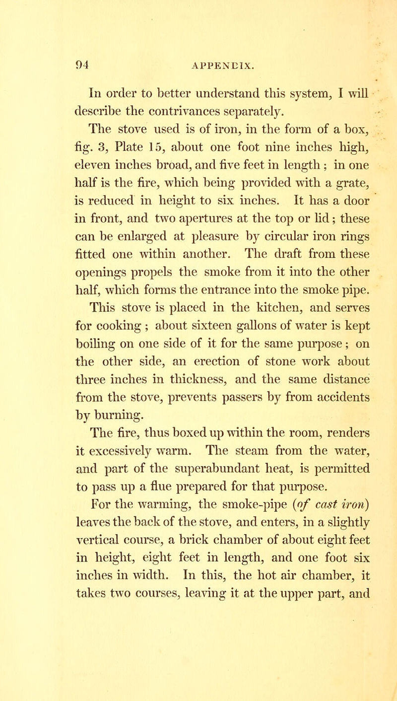 In order to better understand this system, I will describe the contrivances separately. The stove used is of iron, in the form of a box, fig. 3, Plate 15, about one foot nine inches high, eleven inches broad, and five feet in length; in one half is the fire, which being provided with a grate, is reduced in height to six inches. It has a door in front, and two apertures at the top or lid; these can be enlarged at pleasure by circular iron rings fitted one within another. The draft from these openings propels the smoke from it into the other half, which forms the entrance into the smoke pipe. This stove is placed in the kitchen, and serves for cooking ; about sixteen gallons of water is kept boiling on one side of it for the same purpose; on the other side, an erection of stone work about three inches in thickness, and the same distance from the stove, prevents passers by from accidents by burning. The fire, thus boxed up within the room, renders it excessively warm. The steam from the water, and part of the superabundant heat, is permitted to pass up a flue prepared for that purpose. For the warming, the smoke-pipe {of cast iron) leaves the back of the stove, and enters, in a slightly vertical course, a brick chamber of about eight feet in height, eight feet in length, and one foot six inches in width. In this, the hot air chamber, it takes two courses, leaving it at the upper part, and