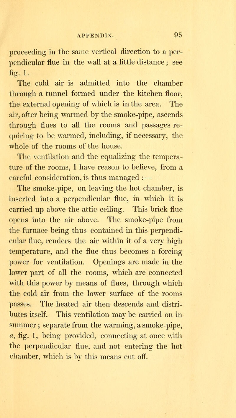 proceeding in the same vertical direction to a per- pendicular flue in the wall at a little distance; see fig- 1- The cold air is admitted into the chamber through a tunnel formed under the kitchen floor, the external opening of which is in the area. The air, after being warmed by the smoke-pipe, ascends through flues to all the rooms and passages re- quiring to be warmed, including, if necessary, the whole of the rooms of the house. The ventilation and the equalizing the tempera- ture of the rooms, I have reason to believe, from a careful consideration, is thus managed :— The smoke-pipe, on leaving the hot chamber, is inserted into a perpendicular flue, in which it is carried up above the attic ceiling. This brick flue opens into the air above. The smoke-pipe from the furnace being thus contained in this perpendi- cular flue, renders the air within it of a very high temperature, and the flue thus becomes a forcing power for ventilation. Openings are made in the lower part of all the rooms, which are connected with this power by means of flues, through which the cold air from the lower surface of the rooms passes. The heated air then descends and distri- butes itself. This ventilation may be carried on in summer; separate from the warming, a smoke-pipe, a, fig. 1, being provided, connecting at once with the perpendicular flue, and not entering the hot chamber, which is by this means cut off.