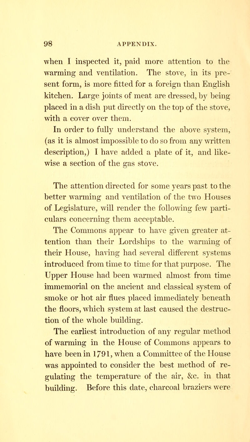 when I inspected it, paid more attention to the warming and ventilation. The stove, in its pre- sent form, is more fitted for a foreign than English kitchen. Large joints of meat are dressed, by being placed in a dish put directly on the top of the stove, with a cover over them. In order to fully understand the above system, (as it is almost impossible to do so from any written description,) I have added a plate of it, and like- wise a section of the gas stove. The attention directed for some years past to the better warming and ventilation of the two Houses of Legislature, will render the following few parti- culars concerning them acceptable. The Commons appear to have given greater at- tention than their Lordships to the warming of their House, having had several different systems introduced from time to time for that purpose. The Upper House had been warmed almost from time immemorial on the ancient and classical system of smoke or hot air flues placed immediately beneath the floors, which system at last caused the destruc- tion of the whole building. The earliest introduction of any regular method of warming in the House of Commons appears to have been in 1791, when a Committee of the House was appointed to consider the best method of re- gulating the temperature of the air, &c. in that building. Before this date, charcoal braziers were