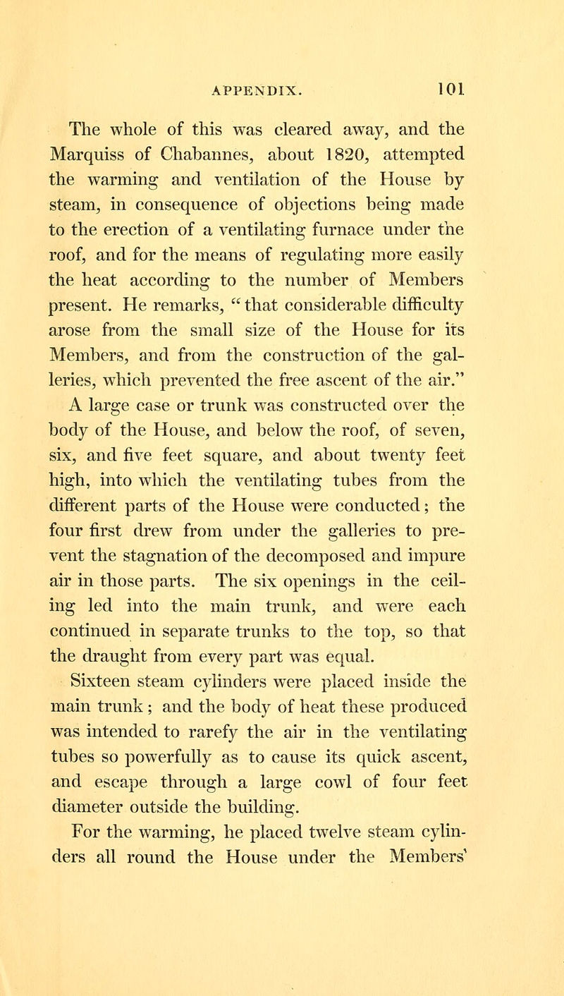 The whole of this was cleared away, and the Marquiss of Chabannes, about 1820, attempted the warming and ventilation of the House by- steam, in consequence of objections being made to the erection of a ventilating furnace under the roof, and for the means of regulating more easily the heat according to the number of Members present. He remarks, that considerable difficulty arose from the small size of the House for its Members, and from the construction of the gal- leries, which prevented the free ascent of the air. A large case or trunk was constructed over the body of the House, and below the roof, of seven, six, and five feet square, and about twenty feet high, into which the ventilating tubes from the different parts of the House were conducted; the four first drew from under the galleries to pre- vent the stagnation of the decomposed and impure air in those parts. The six openings in the ceil- ing led into the main trunk, and were each continued in separate trunks to the top, so that the draught from every part was equal. Sixteen steam cylinders were placed inside the main trunk ; and the body of heat these produced was intended to rarefy the air in the ventilating tubes so powerfully as to cause its quick ascent, and escape through a large cowl of four feet diameter outside the building. For the warming, he placed twelve steam cylin- ders all round the House under the Members'