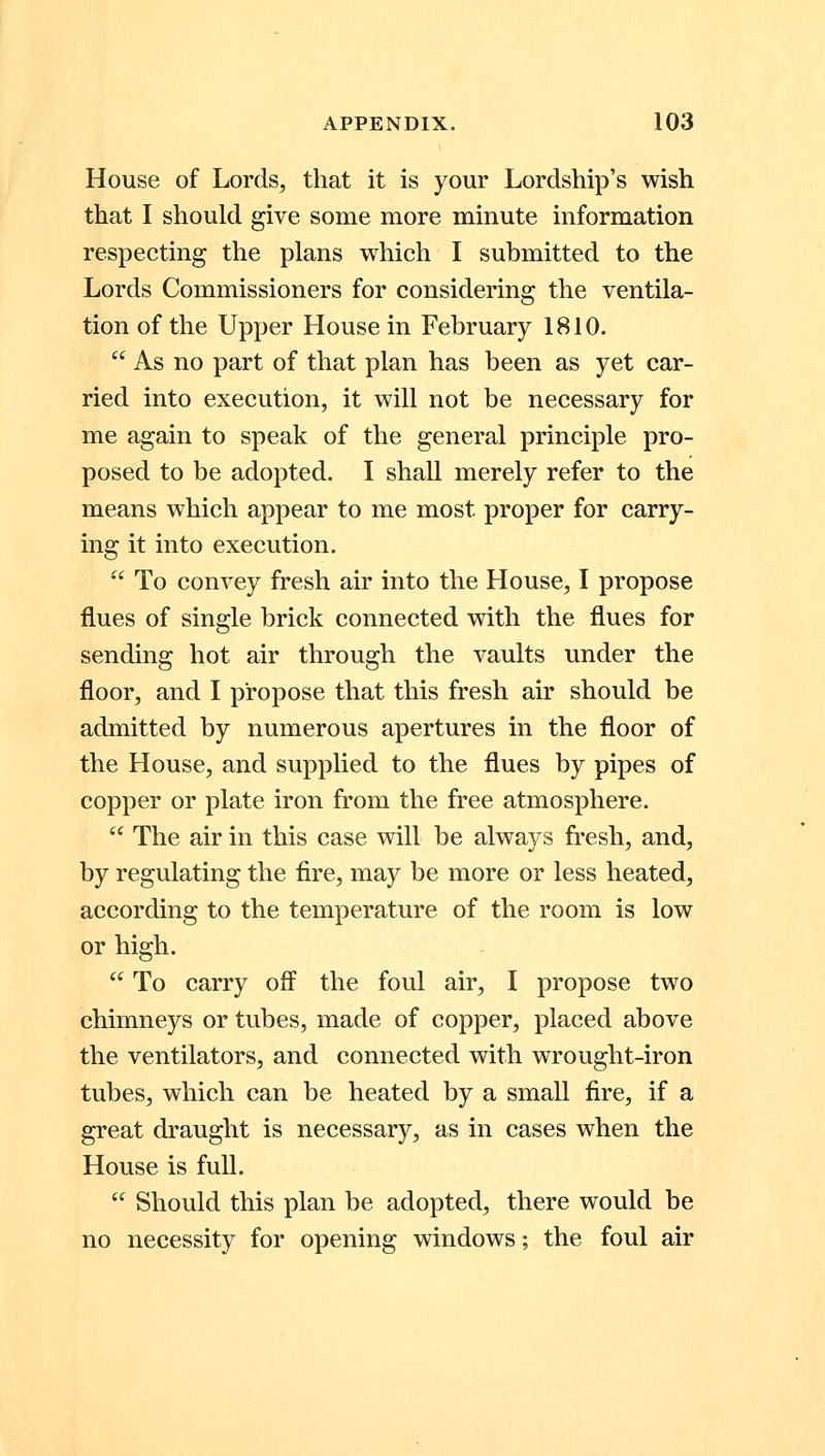 House of Lords, that it is your Lordship's wish that I should give some more minute information respecting the plans which I submitted to the Lords Commissioners for considering the ventila- tion of the Upper House in February 1810. As no part of that plan has been as yet car- ried into execution, it will not be necessary for me again to speak of the general principle pro- posed to be adopted. I shall merely refer to the means which appear to me most proper for carry- ing it into execution. To convey fresh air into the House, I propose flues of single brick connected with the flues for sending hot air through the vaults under the floor, and I propose that this fresh air should be admitted by numerous apertures in the floor of the House, and supplied to the flues by pipes of copper or plate iron from the free atmosphere. The air in this case will be always fresh, and, by regulating the fire, may be more or less heated, according to the temperature of the room is low or high. To carry off the foul air, I propose two chimneys or tubes, made of copper, placed above the ventilators, and connected with wrought-iron tubes, which can be heated by a small fire, if a great draught is necessary, as in cases when the House is full. Should this plan be adopted, there would be no necessity for opening windows; the foul air