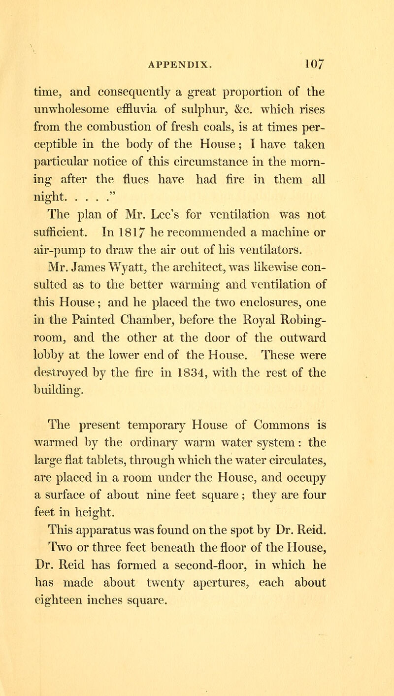 time, and consequently a great proportion of the unwholesome effluvia of sulphur, &c. which rises from the combustion of fresh coals, is at times per- ceptible in the body of the House; I have taken particular notice of this circumstance in the morn- ing after the flues have had fire in them all night  The plan of Mr. Lee's for ventilation was not sufficient. In 1817 he recommended a machine or air-pump to draw the air out of his ventilators. Mr. James Wyatt, the architect, was likewise con- sulted as to the better warming and ventilation of this House; and he placed the two enclosures, one in the Painted Chamber, before the Royal Robing- room, and the other at the door of the outward lobby at the lower end of the House. These were destroyed by the fire in 1834, with the rest of the building. The present temporary House of Commons is warmed by the ordinary warm water system: the large flat tablets, through which the water circulates, are placed in a room under the House, and occupy a surface of about nine feet square; they are four feet in height. This apparatus was found on the spot by Dr. Reid. Two or three feet beneath the floor of the House, Dr. Reid has formed a second-floor, in which he has made about twenty apertures, each about eighteen inches square.