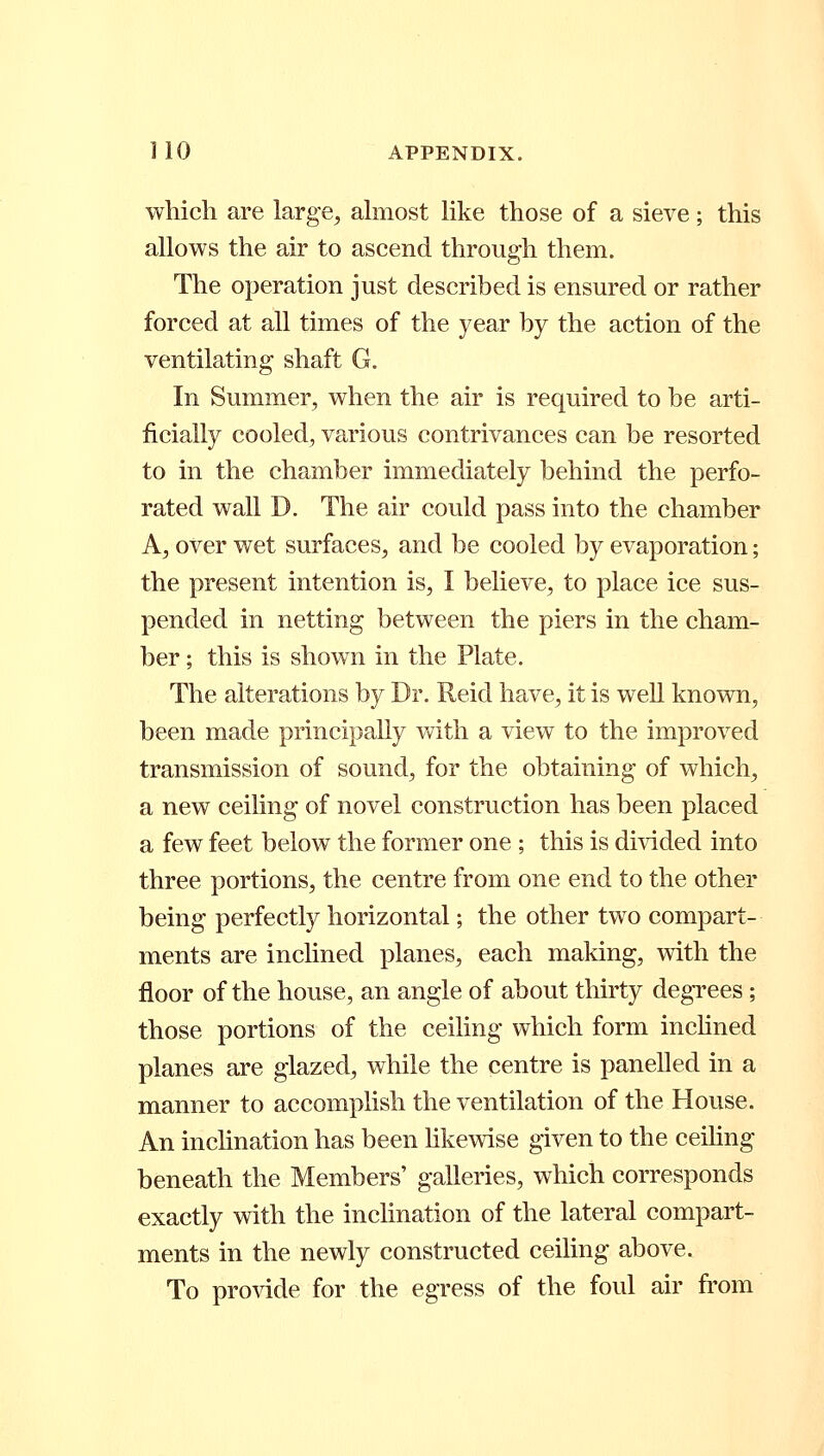 1 10 APPENDIX. which are large, almost like those of a sieve; this allows the air to ascend through them. The operation just described is ensured or rather forced at all times of the year by the action of the ventilating shaft G. In Summer, when the air is required to be arti- ficially cooled, various contrivances can be resorted to in the chamber immediately behind the perfo- rated wall D. The air could pass into the chamber A, over wet surfaces, and be cooled by evaporation; the present intention is, I believe, to place ice sus- pended in netting between the piers in the cham- ber ; this is shown in the Plate. The alterations by Dr. Reicl have, it is well known, been made principally with a view to the improved transmission of sound, for the obtaining of which, a new ceiling of novel construction has been placed a few feet below the former one; this is divided into three portions, the centre from one end to the other being perfectly horizontal; the other two compart- ments are inclined planes, each making, with the floor of the house, an angle of about thirty degrees; those portions of the ceiling which form inclined planes are glazed, while the centre is panelled in a manner to accomplish the ventilation of the House. An inclination has been likewise given to the ceiling beneath the Members' galleries, which corresponds exactly with the inclination of the lateral compart- ments in the newly constructed ceiling above. To provide for the egress of the foul air from