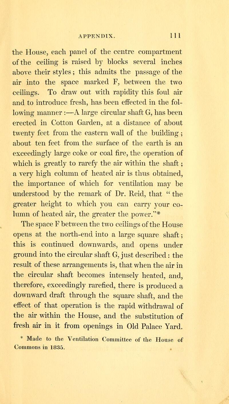 the House, each panel of the centre compartment of the ceiling is raised by blocks several inches above their styles; this admits the passage of the air into the space marked F, between the two ceilings. To draw out with rapidity this foul air and to introduce fresh, has been effected in the fol- lowing manner:—A large circular shaft G, has been erected in Cotton Garden, at a distance of about twenty feet from the eastern wall of the building ; about ten feet from the surface of the earth is an exceedingly large coke or coal fire, the operation of which is greatly to rarefy the air within the shaft; a very high column of heated air is thus obtained, the importance of which for ventilation may be understood by the remark of Dr. Reid, that  the greater height to which you can carry your co- lumn of heated air, the greater the power.* The space F between the two ceilings of the House opens at the north-end into a large square shaft; this is continued downwards, and opens under ground into the circular shaft G, just described: the result of these arrangements is, that when the air in the circular shaft becomes intensely heated, and, therefore, exceedingly rarefied, there is produced a downward draft through the square shaft, and the effect of that operation is the rapid withdrawal of the air within the House, and the substitution of fresh air in it from openings in Old Palace Yard. * Made to the Ventilation Committee of the House of Commons in 1835.
