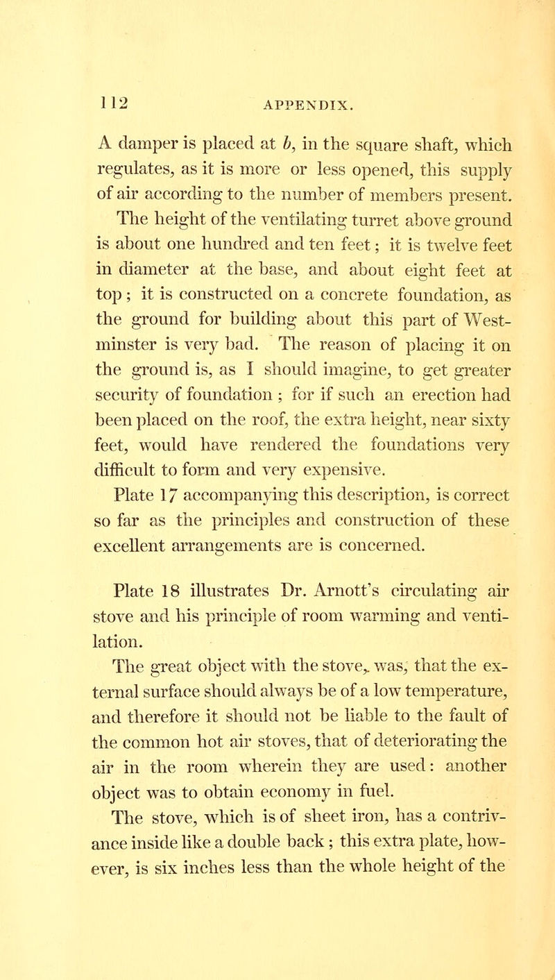 A damper is placed at b, in the square shaft, which regulates, as it is more or less opened, this supply of air according to the number of members present. The height of the ventilating turret above ground is about one hundred and ten feet; it is twelve feet in diameter at the base, and about eight feet at top ; it is constructed on a concrete foundation, as the ground for building about this part of West- minster is very bad. The reason of placing it on the ground is, as I should imagine, to get greater security of foundation ; for if such an erection had been placed on the roof, the extra height, near sixty feet, would have rendered the foundations very difficult to form and very expensive. Plate 17 accompanying this description, is correct so far as the principles and construction of these excellent arrangements are is concerned. Plate 18 illustrates Dr. Arnott's circulating air stove and his principle of room warming and venti- lation. The great object with the stove,, was, that the ex- ternal surface should always be of a low temperature, and therefore it should not be liable to the fault of the common hot air stoves, that of deteriorating the air in the room wherein they are used: another object was to obtain economy in fuel. The stove, which is of sheet iron, has a contriv- ance inside like a double back; this extra plate, how- ever, is six inches less than the whole height of the