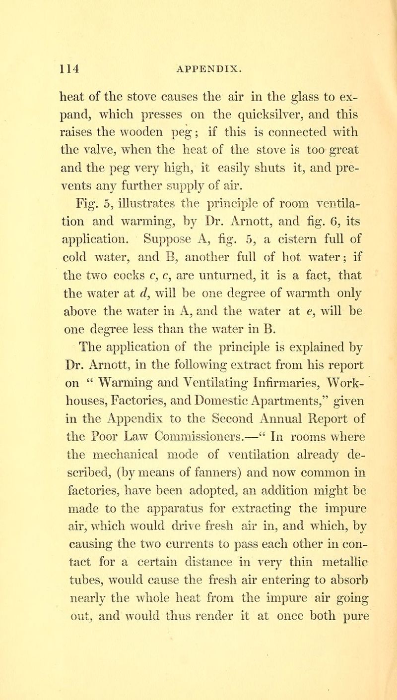 heat of the stove causes the air in the glass to ex- pand, which presses on the quicksilver, and this raises the wooden peg; if this is connected with the valve, when the heat of the stove is too great and the peg very high, it easily shuts it, and pre- vents any further supply of air. Fig. 5, illustrates the principle of room ventila- tion and warming, by Dr. Arnott, and fig. 6, its application. Suppose A, fig. 5, a cistern full of cold water, and B, another full of hot water; if the two cocks c, c, are unturned, it is a fact, that the water at d, will be one degree of warmth only above the water in A, and the water at e, will be one degree less than the water in B. The application of the principle is explained by Dr. Arnott, in the following extract from his report on  Warming and Ventilating Infirmaries, Work- houses, Factories, and Domestic Apartments, given in the Appendix to the Second Annual Report of the Poor Law Commissioners.— In rooms where the mechanical mode of ventilation already de- scribed, (by means of fanners) and now common in factories, have been adopted, an addition might be made to the apparatus for extracting the impure air, which would drive fresh air in, and which, by causing the two currents to pass each other in con- tact for a certain distance in very thin metallic tubes, would cause the fresh air entering to absorb nearly the whole heat from the impure air going out, and would thus render it at once both pure
