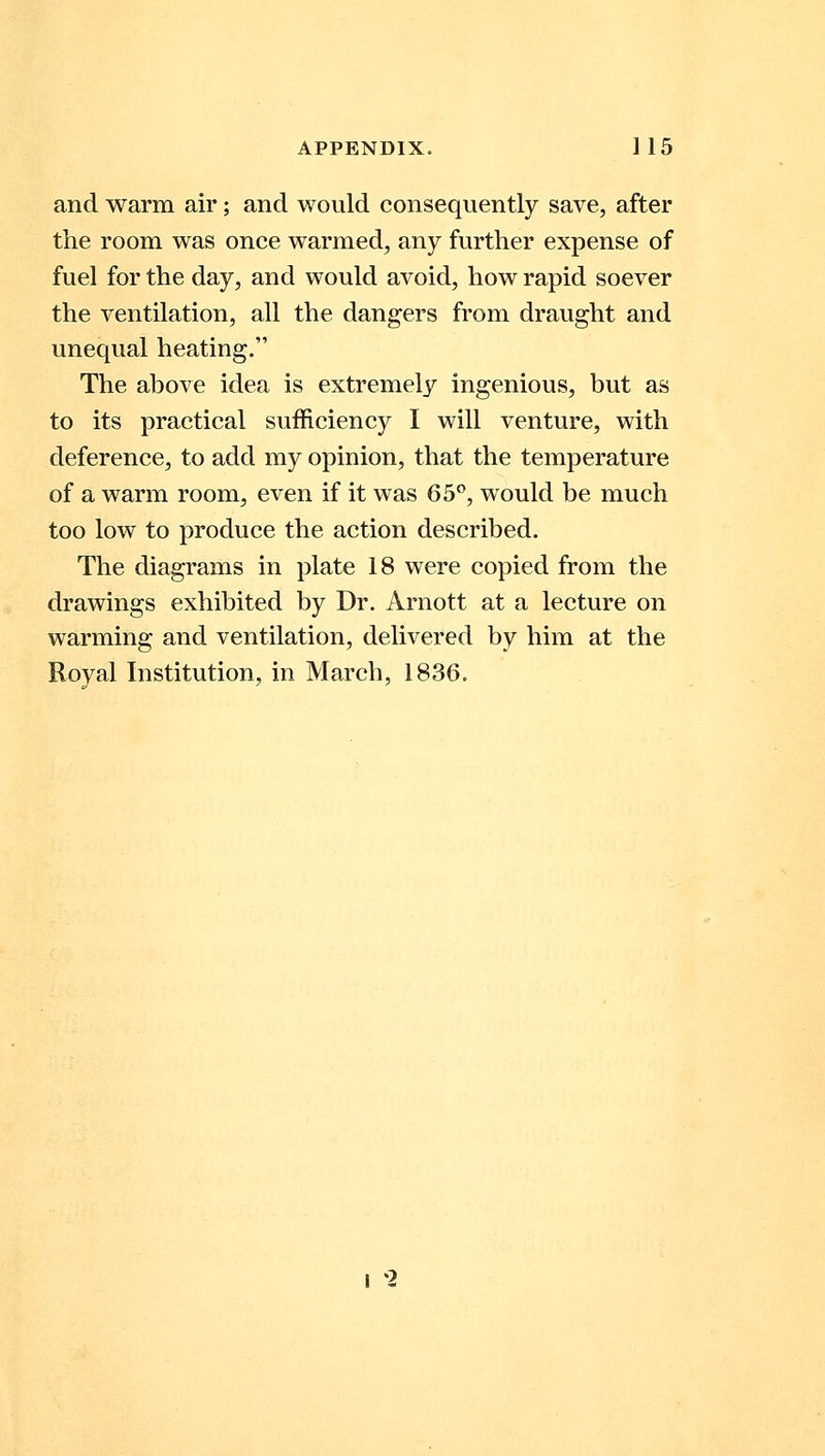 and warm air; and would consequently save, after the room was once warmed, any further expense of fuel for the day, and would avoid, how rapid soever the ventilation, all the dangers from draught and unequal heating. The above idea is extremely ingenious, but as to its practical sufficiency I will venture, with deference, to add my opinion, that the temperature of a warm room, even if it was 65°, would be much too low to produce the action described. The diagrams in plate 18 were copied from the drawings exhibited by Dr. Arnott at a lecture on warming and ventilation, delivered by him at the Royal Institution, in March, 1836. I 2