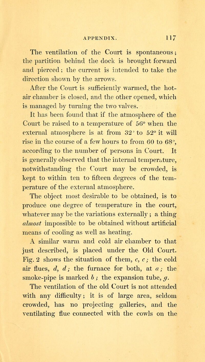 The ventilation of the Court is spontaneous; the partition behind the dock is brought forward and pierced; the current is intended to take the direction shown by the arrows. After the Court is sufficiently warmed, the hot- air chamber is closed, and the other opened, which is managed by turning the two valves. It has been found that if the atmosphere of the Court be raised to a temperature of 56° when the external atmosphere is at from 32' to 52° it will rise in the course of a few hours to from 60 to 68°, according to the number of persons in Court. It is generally observed that the internal temperature, notwithstanding the Court may be crowded, is kept to within ten to fifteen degrees of the tem- perature of the external atmosphere. The object most desirable to be obtained, is to produce one degree of temperature in the court, whatever may be the variations externally ; a thing almost impossible to be obtained without artificial means of cooling as well as heating. A similar warm and cold air chamber to that just described, is placed under the Old Court. Fig. 2 shows the situation of them, c, c; the cold air flues, d, d; the furnace for both, at a; the smoke-pipe is marked b ; the expansion tube, g. The ventilation of the old Court is not attended with any difficulty; it is of large area, seldom crowded, has no projecting galleries, and the ventilating flue connected with the cowls on the