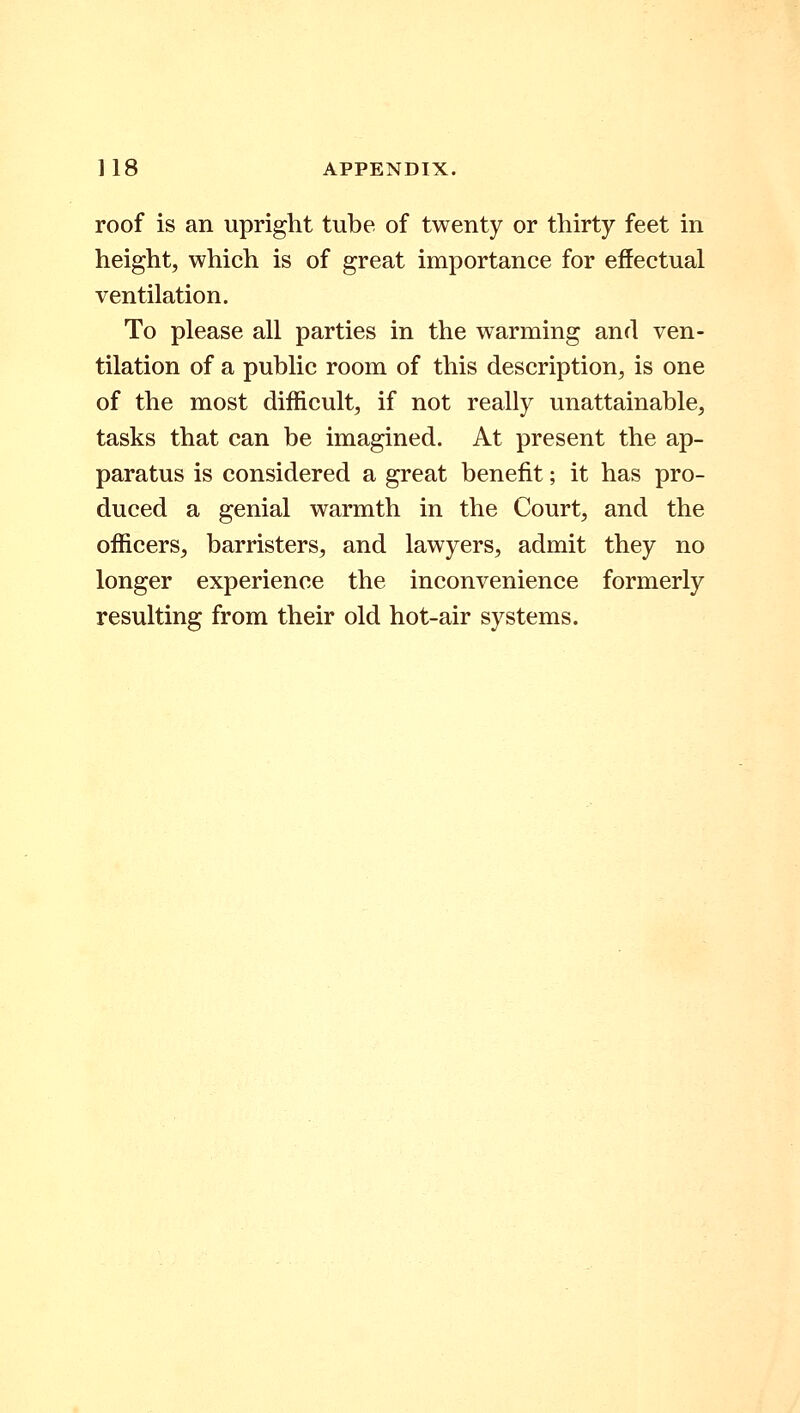 roof is an upright tube of twenty or thirty feet in height, which is of great importance for effectual ventilation. To please all parties in the warming and ven- tilation of a public room of this description, is one of the most difficult, if not really unattainable, tasks that can be imagined. At present the ap- paratus is considered a great benefit; it has pro- duced a genial warmth in the Court, and the officers, barristers, and lawyers, admit they no longer experience the inconvenience formerly resulting from their old hot-air systems.