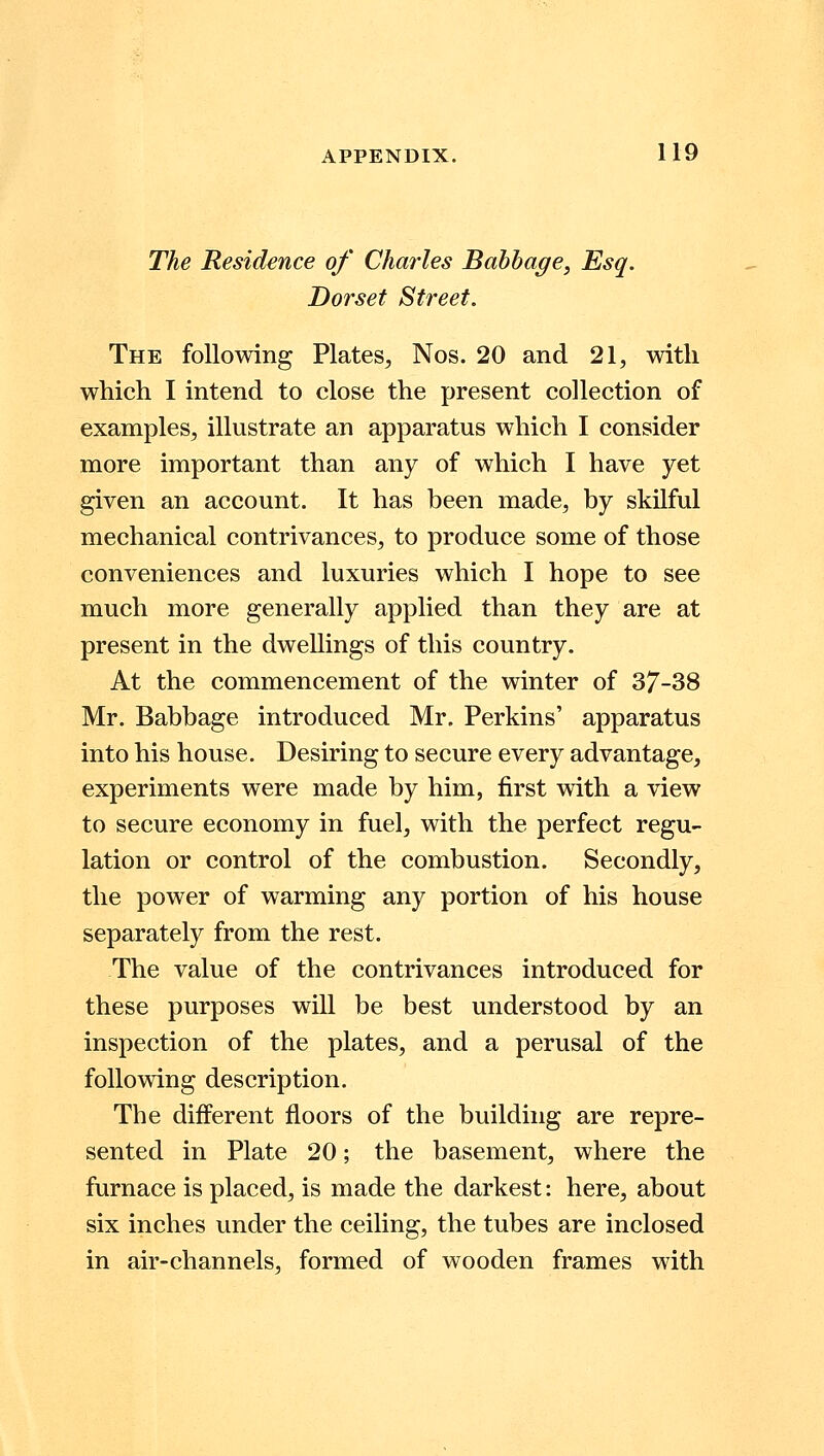The Residence of Charles Babbage, Esq. Dorset Street. The following Plates, Nos. 20 and 21, with which I intend to close the present collection of examples, illustrate an apparatus which I consider more important than any of which I have yet given an account. It has been made, by skilful mechanical contrivances, to produce some of those conveniences and luxuries which I hope to see much more generally applied than they are at present in the dwellings of this country. At the commencement of the winter of 37-38 Mr. Babbage introduced Mr. Perkins' apparatus into his house. Desiring to secure every advantage, experiments were made by him, first with a view to secure economy in fuel, with the perfect regu- lation or control of the combustion. Secondly, the power of warming any portion of his house separately from the rest. The value of the contrivances introduced for these purposes will be best understood by an inspection of the plates, and a perusal of the following description. The different floors of the building are repre- sented in Plate 20; the basement, where the furnace is placed, is made the darkest: here, about six inches under the ceiling, the tubes are inclosed in air-channels, formed of wooden frames with