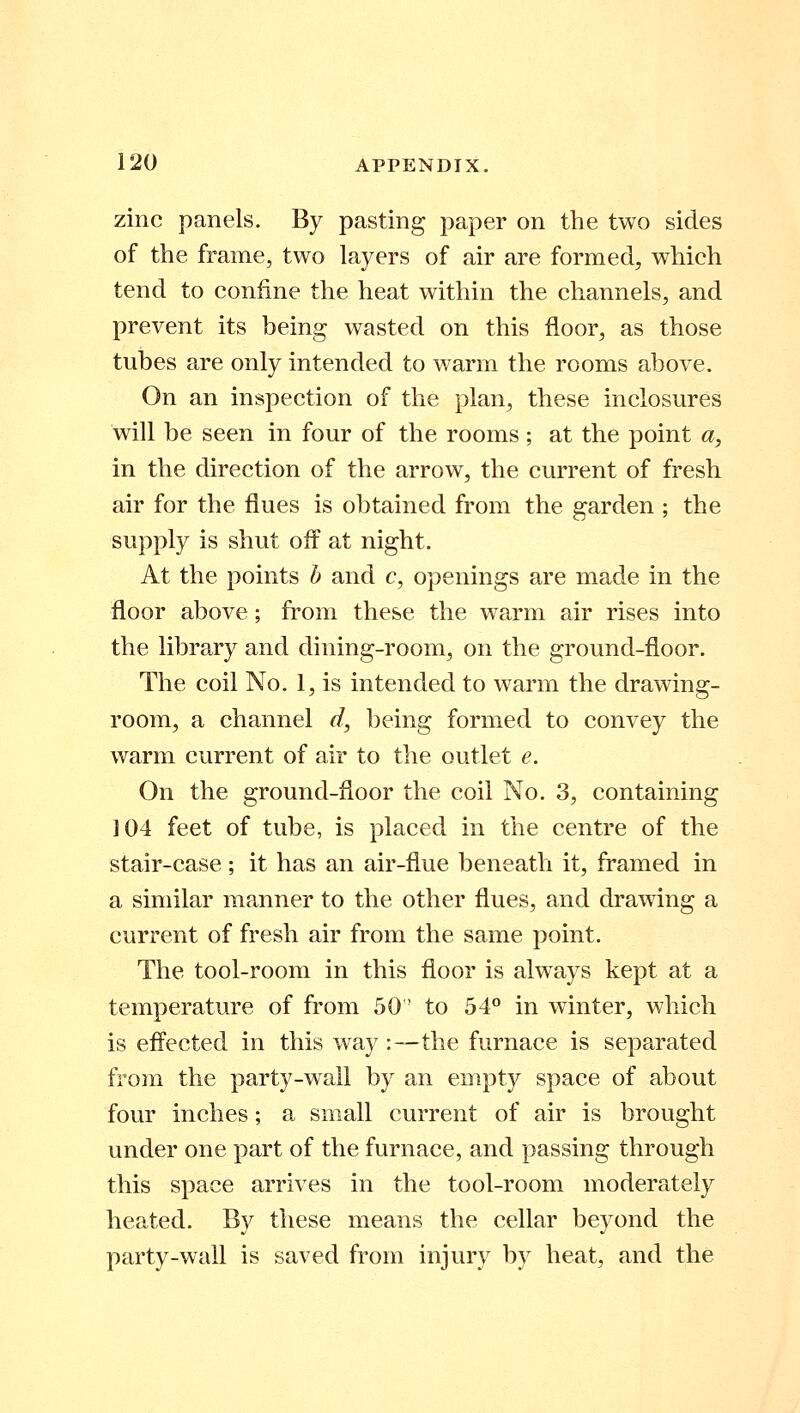 zinc panels. By pasting paper on the two sides of the frame, two layers of air are formed, which tend to confine the heat within the channels, and prevent its being wasted on this floor, as those tubes are only intended to warm the rooms above. On an inspection of the plan, these inclosures will be seen in four of the rooms ; at the point a, in the direction of the arrow, the current of fresh air for the flues is obtained from the garden ; the supply is shut off at night. At the points b and c, openings are made in the floor above; from these the warm air rises into the library and dining-room, on the ground-floor. The coil No. 1, is intended to warm the drawing- room, a channel d, being formed to convey the warm current of air to the outlet e. On the ground-floor the coil No. 3, containing 104 feet of tube, is placed in the centre of the stair-case; it has an air-flue beneath it, framed in a similar manner to the other flues, and drawing a current of fresh air from the same point. The tool-room in this floor is always kept at a temperature of from 50! to 54° in winter, which is effected in this way :—the furnace is separated from the party-wall by an empty space of about four inches; a small current of air is brought under one part of the furnace, and passing through this space arrives in the tool-room moderately heated. By these means the cellar beyond the party-wall is saved from injury by heat, and the