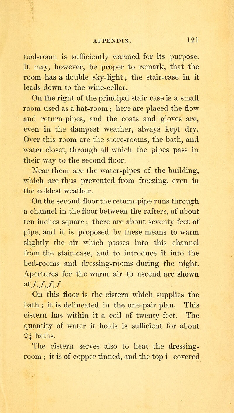 tool-room is sufficiently warmed for its purpose. It may, however, be proper to remark, that the room has a double sky-light; the stair-case in it leads down to the wine-cellar. On the right of the principal stair-case is a small room used as a hat-room; here are placed the flow and return-pipes, and the coats and gloves are, even in the dampest weather, always kept dry. Over this room are the store-rooms, the bath, and water-closet, through all which the pipes pass in their way to the second floor. Near them are the water-pipes of the building, which are thus prevented from freezing, even in the coldest weather. On the second-floor the return-pipe runs through a channel in the floor between the rafters, of about ten inches square; there are about seventy feet of pipe, and it is proposed by these means to warm slightly the air which passes into this channel from the stair-case, and to introduce it into the bed-rooms and dressing-rooms during the night. Apertures for the warm air to ascend are shown at/,/,// On this floor is the cistern which supplies the bath ; it is delineated in the one-pair plan. This cistern has within it a coil of twenty feet. The quantity of water it holds is sufficient for about 21 baths. The cistern serves also to heat the dressing- room ; it is of copper tinned, and the top i covered