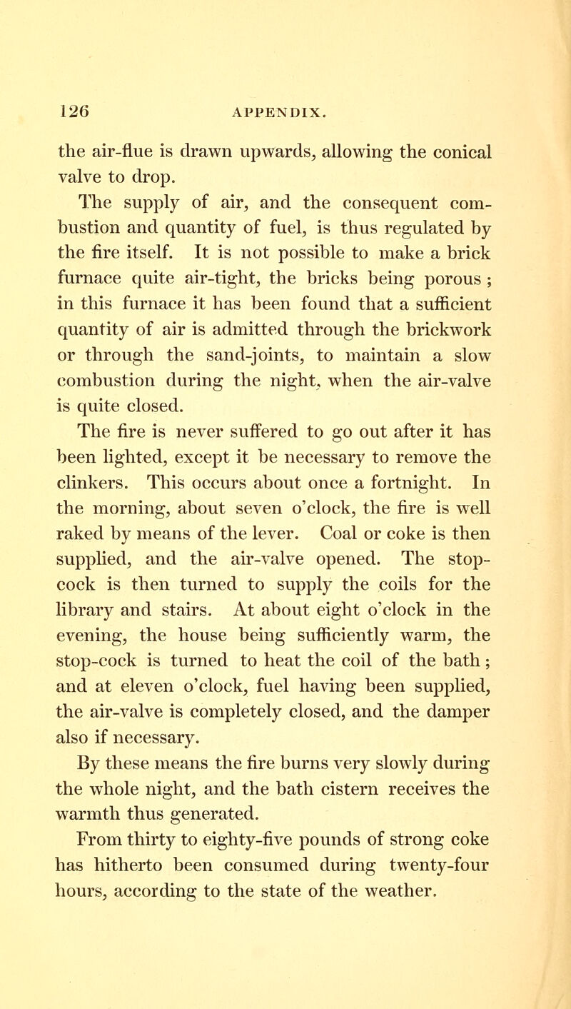 the air-flue is drawn upwards, allowing the conical valve to drop. The supply of air, and the consequent com- bustion and quantity of fuel, is thus regulated by the fire itself. It is not possible to make a brick furnace quite air-tight, the bricks being porous; in this furnace it has been found that a sufficient quantity of air is admitted through the brickwork or through the sand-joints, to maintain a slow combustion during the night, when the air-valve is quite closed. The fire is never suffered to go out after it has been lighted, except it be necessary to remove the clinkers. This occurs about once a fortnight. In the morning, about seven o'clock, the fire is well raked by means of the lever. Coal or coke is then supplied, and the air-valve opened. The stop- cock is then turned to supply the coils for the library and stairs. At about eight o'clock in the evening, the house being sufficiently warm, the stop-cock is turned to heat the coil of the bath; and at eleven o'clock, fuel having been supplied, the air-valve is completely closed, and the damper also if necessary. By these means the fire burns very slowly during the whole night, and the bath cistern receives the warmth thus generated. From thirty to eighty-five pounds of strong coke has hitherto been consumed during twenty-four hours, according to the state of the weather.