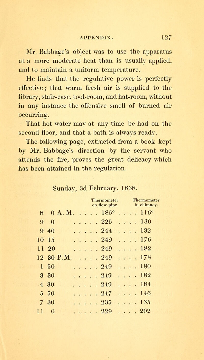 Mr. Babbage's object was to use the apparatus at a more moderate heat than is usually applied, and to maintain a uniform temperature. He finds that the regulative power is perfectly effective; that warm fresh air is supplied to the library, stair-case, tool-room, and hat-room, without in any instance the offensive smell of burned air occurring. That hot water may at any time be had on the second floor, and that a bath is always ready. The following page, extracted from a book kept by Mr. Babbage's direction by the servant who attends the fire, proves the great delicacy which has been attained in the regulation. Sunday, 3d February, 1838. Thermometer on flow-pipe. T hermometer n chimney. 8 0 A.M 185° . . . . 116° 9 0 . 225 . . 130 9 40 . 244 . 132 10 15 . . 249 . 176 11 20 . . 249 . 182 12 30 P.M. . 249 . 178 1 50 . 249 . 180 3 30 . 249 . 182 4 30 . 249 . 184 5 50 . 247 • 146 7 30 . 235 . 135 11 0 . 229 . 202
