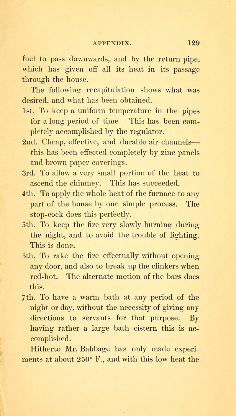 fuel to pass downwards, and by the return-pipe, which has given off all its heat in its passage through the house. The following recapitulation shows what was desired, and what has been obtained. 1st. To keep a uniform temperature in the pipes for a long period of time This has been com- pletely accomplished by the regulator. 2nd. Cheap, effective, and durable air-channels— this has been effected completely by zinc panels and brown paper coverings. 3rd. To allow a very small portion of the heat to ascend the chimney. This has succeeded. 4th. To apply the whole heat of the furnace to any part of the house by one simple process. The stop-cock does this perfectly. 5th. To keep the fire very slowly burning during the night, and to avoid the trouble of lighting. This is done. 6th. To rake the fire effectually without opening any door, and also to break up the clinkers when red-hot. The alternate motion of the bars does this. 7th. To have a warm bath at any period of the night or day, without the necessity of giving any directions to servants for that purpose. By having rather a large bath cistern this is ac- complished. Hitherto Mr. Babbage has only made experi- ments at about 250° F., and with this low heat the