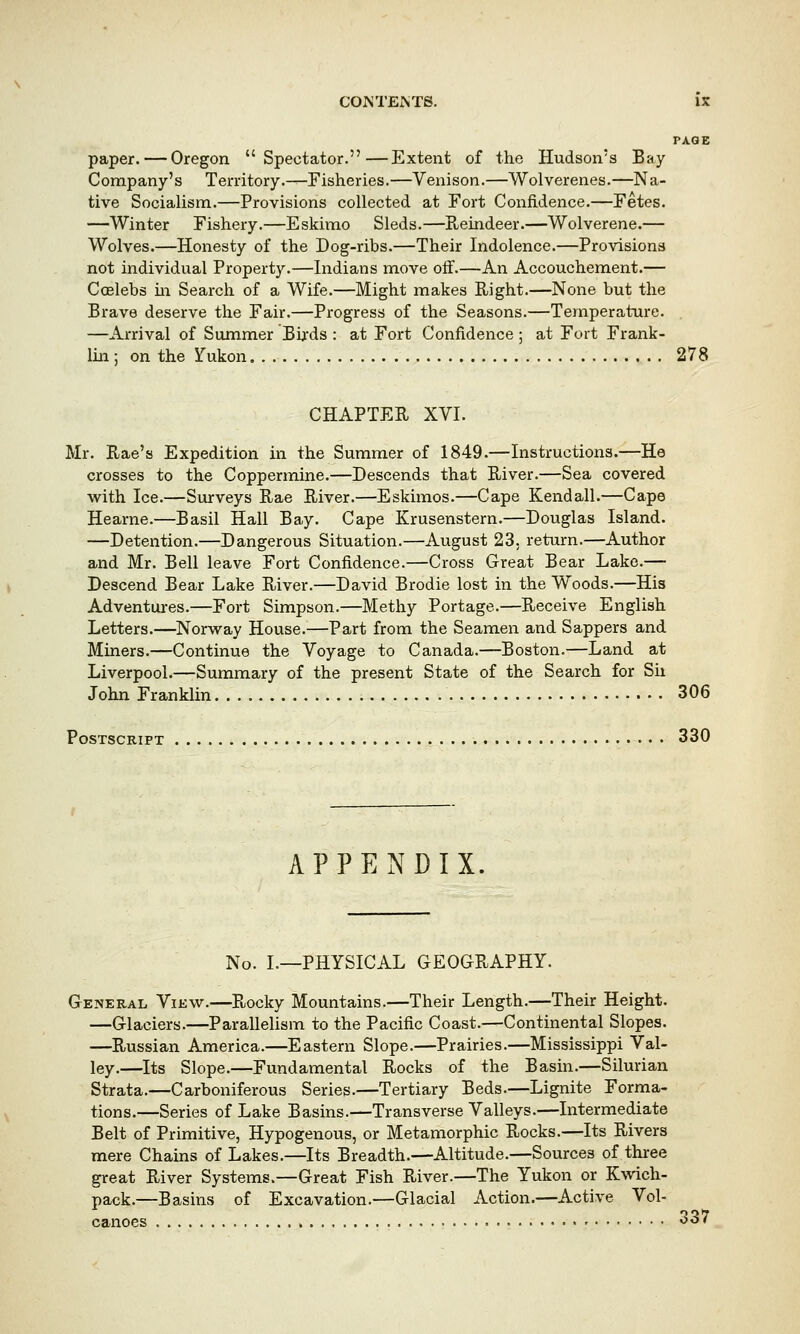 PAGE paper. — Oregon Spectator.—Extent of the Hudson's Bay Company's Territory.—Fisheries.—Venison.—Wolverenes.—Na- tive Socialism.—Provisions collected at Fort Confidence.—Fetes. —Winter Fishery.—Eskimo Sleds.—Reindeer.—Wolverene.— Wolves.—Honesty of the Dog-ribs.—Their Indolence.—Provisions not individual Property.—Indians move off.—An Accouchement.— Coelebs in Search of a Wife.—Might makes Right.—None but the Brave deserve the Fair.—Progress of the Seasons.—Temperature. . —Arrival of Summer Birds : at Fort Confidence ; at Fort Frank- lin ; on the Yukon 278 CHAPTER XVI. Mr. Rae's Expedition in the Summer of 1849.—Instructions.—He crosses to the Coppermine.—Descends that River.—Sea covered with Ice.—Surveys Rae River.—Eskimos.—Cape Kendall.—Cape Hearne.—Basil Hall Bay. Cape Krusenstern.—Douglas Island. —Detention.—Dangerous Situation.—August 23. return.—Author and Mr. Bell leave Fort Confidence.—Cross Great Bear Lake.— Descend Bear Lake River.—David Brodie lost in the Woods.—His Adventures.—Fort Simpson.—Methy Portage.—Receive English Letters.—Norway House.—Part from the Seamen and Sappers and Miners.—Continue the Voyage to Canada.—Boston.—Land at Liverpool.—Summary of the present State of the Search for Sh John Franklin 306 Postscript 330 APPENDIX. No. I.—PHYSICAL GEOGRAPHY. General View.—Rocky Mountains.—Their Length.—Their Height. —Glaciers.—Parallelism to the Pacific Coast.—Continental Slopes. —Russian America.—Eastern Slope.—Prairies.—Mississippi Val- ley.—Its Slope.—Fundamental Rocks of the Basin.—Silurian Strata.—Carboniferous Series.—Tertiary Beds.—Lignite Forma- tions.—Series of Lake Basins.—Transverse Valleys.—Intermediate Belt of Primitive, Hypogenous, or Metamorphic Rocks.—Its Rivers mere Chains of Lakes.—Its Breadth.—Altitude.—Sources of three great River Systems.—Great Fish River.—The Yukon or Kwich- pack.—Basins of Excavation.—Glacial Action.—Active Vol- canoes » 537