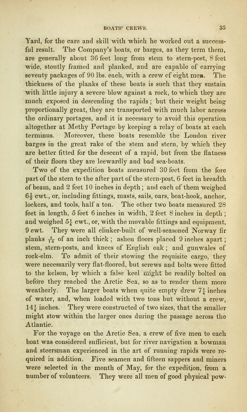 Yard, for the care and skill with which he worked out a success- ful result. The Company's boats, or barges, as they term them, are generally about 36 feet long from stem to stern-post, 8 feet wide, stoutly framed and planked, and are capable of carrying seventy packages of 90 lbs. each, with a crew of eight men. The thickness of the planks of these boats is such that they sustain with little injury a severe blow against a rock, to which they are much exposed in descending the rapids ; but their weight being proportionally great, they are transported with much labor across the ordinary portages, and it is necessary to avoid this operation altogether at Methy Portage by keeping a relay of boats at each terminus. Moreover, these boats resemble the London river barges in the great rake of the stem and stern, by which they are better fitted for the descent of a rapid, but from the flatness of their floors they are leewardly and bad sea-boats. Two of the expedition boats measured 30 feet from the fore part of the stem to the after part of the stern-post, 6 feet in breadth of beam, and 2 feet 10 inches in depth; and each of them weighed 6^ cwt., or, including fittings, masts, sails, oars, boat-hook, anchor, lockers, and tools, half a ton. The other two boats measured 28 feet in length, 5 feet 6 inches in width, 2 feet 8 inches in depth ; and weighed 5\ cwt., or, with the movable fittings and equipment, 9 cwt. They were all clinker-built of well-seasoned Norway fir planks T5g- of an inch thick ; ashen floors placed 9 inches apart; stem, stern-posts, and knees of English oak ; and gunwales of rock-elm. To admit of their stowing the requisite cargo, they were necessarily very flat-floored, but screws and bolts were fitted to the kelson, by which a false keel might be readily bolted on before they reached the Arctic Sea, so as to render them more weatherly. The larger boats when quite empty drew 1\ inches of water, and, when loaded with two tons but without a crew, 14i inches. They were constructed of two sizes, that the smaller might stow within the larger ones during the passage across the Atlantic. For the voyage on the Arctic Sea, a crew of five men to each boat was considered sufficient, but for river navigation a bowman and steersman experienced in the art of running rapids were re- quired in addition. Five seamen and fifteen sappers and miners were selected in the month of May, for the expedition, from a number of volunteers. They were all men of good physical pow-