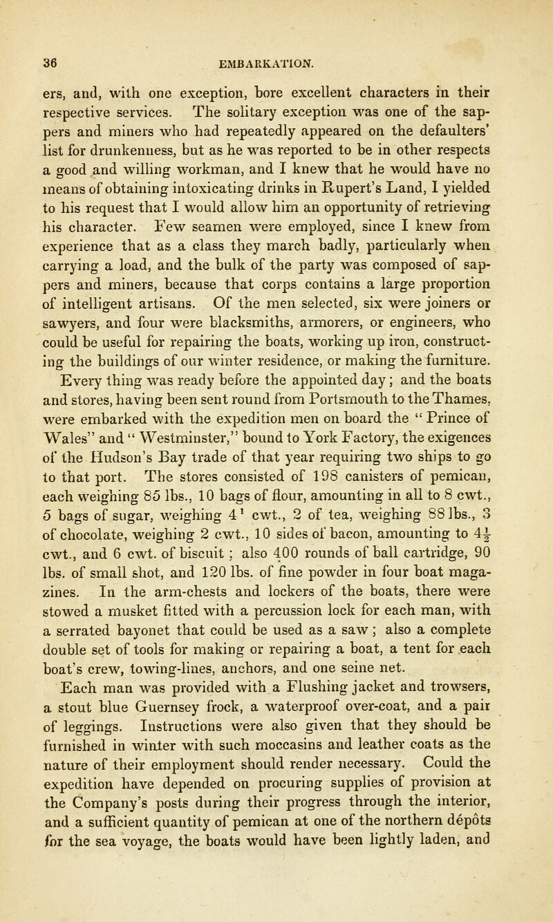 ers, and, with one exception, bore excellent characters in their respective services. The solitary exception was one of the sap- pers and miners who had repeatedly appeared on the defaulters' list for drunkenness, but as he was reported to be in other respects a good and willing workman, and I knew that he would have no means of obtaining intoxicating drinks in Rupert's Land, I yielded to his request that I would allow him an opportunity of retrieving his character. Few seamen were employed, since I knew from experience that as a class they march badly, particularly when carrying a load, and the bulk of the party was composed of sap- pers and miners, because that corps contains a large proportion of intelligent artisans. Of the men selected, six were joiners or sawyers, and four were blacksmiths, armorers, or engineers, who could be useful for repairing the boats, working up iron, construct- ing the buildings of our winter residence, or making the furniture. Every thing was ready before the appointed day; and the boats and stores, having been sent round from Portsmouth to the Thames, were embarked with the expedition men on board the  Prince of Wales and  Westminster, bound to York Factory, the exigences of the Hudson's Bay trade of that year requiring two ships to go to that port. The stores consisted of 198 canisters of pemican, each weighing 85 lbs., 10 bags of flour, amounting in all to 8 cwt., 5 bags of sugar, weighing 41 cwt., 2 of tea, weighing 88 lbs., 3 of chocolate, weighing 2 cwt., 10 sides of bacon, amounting to 4± cwt., and 6 cwt. of biscuit; also 400 rounds of ball cartridge, 90 lbs. of small shot, and 120 lbs. of fine powder in four boat maga- zines. In the arm-chests and lockers of the boats, there were stowed a musket fitted with a percussion lock for each man, with a serrated bayonet that could be used as a saw; also a complete double set of tools for making or repairing a boat, a tent for each boat's crew, towing4ines, anchors, and one seine net. Each man was provided with a Flushing jacket and trowsers, a stout blue Guernsey frock, a waterproof over-coat, and a pair of leggings. Instructions were also given that they should be furnished in winter with such moccasins and leather coats as the nature of their employment should render necessary. Could the expedition have depended on procuring supplies of provision at the Company's posts during their progress through the interior, and a sufficient quantity of pemican at one of the northern depots for the sea voyage, the boats would have been lightly laden, and