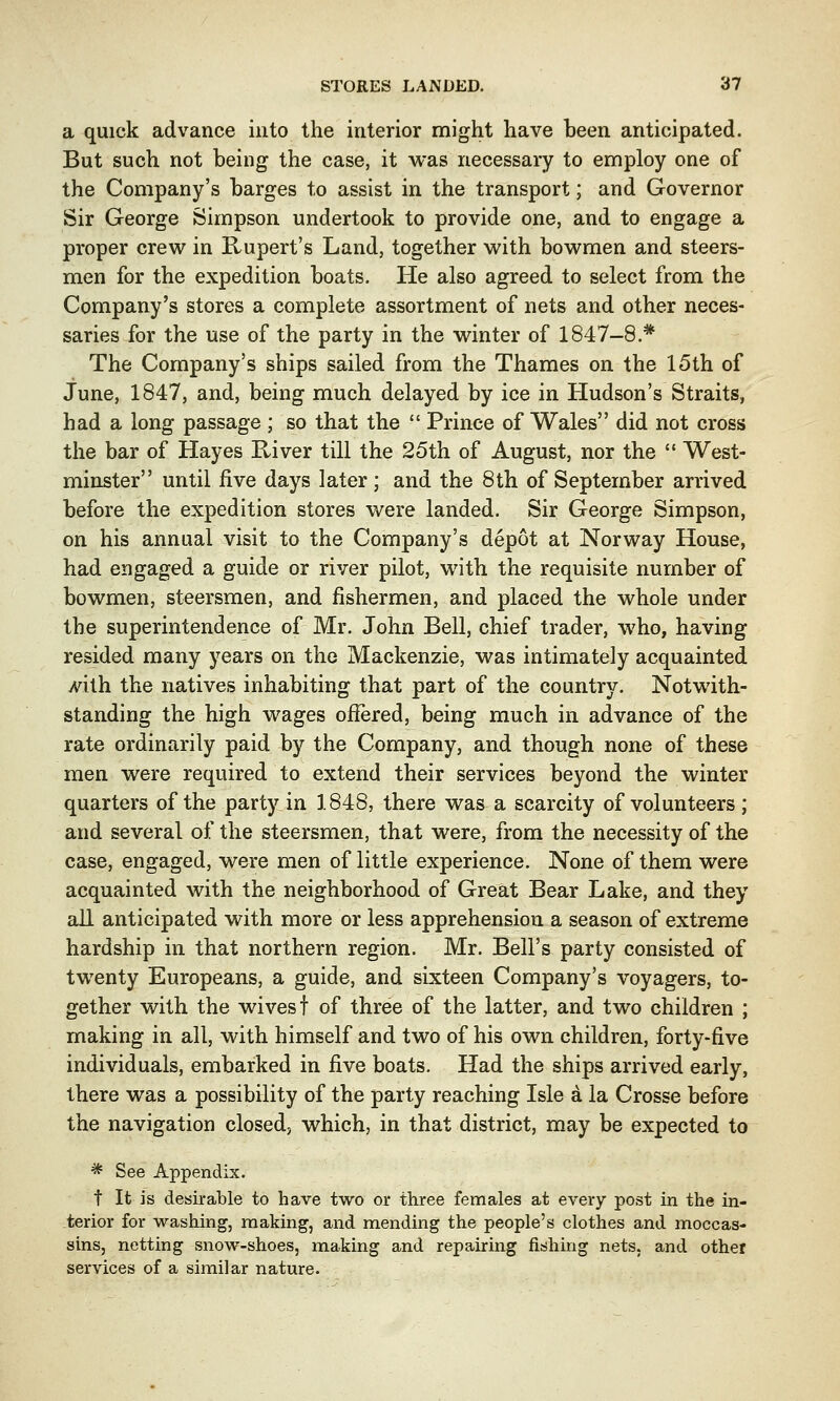 a quick advance into the interior might have been anticipated. But such not being the case, it was necessary to employ one of the Company's barges to assist in the transport; and Governor Sir George Simpson undertook to provide one, and to engage a proper crew in Rupert's Land, together with bowmen and steers- men for the expedition boats. He also agreed to select from the Company's stores a complete assortment of nets and other neces- saries for the use of the party in the winter of 1847—8.* The Company's ships sailed from the Thames on the 15th of June, 1847, and, being much delayed by ice in Hudson's Straits, had a long passage ; so that the  Prince of Wales did not cross the bar of Hayes River till the 25th of August, nor the  West- minster until five days later; and the 8th of September arrived before the expedition stores were landed. Sir George Simpson, on his annual visit to the Company's depot at Norway House, had engaged a guide or river pilot, with the requisite number of bowmen, steersmen, and fishermen, and placed the whole under the superintendence of Mr. John Bell, chief trader, who, having resided many years on the Mackenzie, was intimately acquainted yvith the natives inhabiting that part of the country. Notwith- standing the high wages offered, being much in advance of the rate ordinarily paid by the Company, and though none of these men were required to extend their services beyond the winter quarters of the party in 1848, there was a scarcity of volunteers ; and several of the steersmen, that were, from the necessity of the case, engaged, were men of little experience. None of them were acquainted with the neighborhood of Great Bear Lake, and they all anticipated with more or less apprehension a season of extreme hardship in that northern region. Mr. Bell's party consisted of twenty Europeans, a guide, and sixteen Company's voyagers, to- gether with the wives f of three of the latter, and two children ; making in all, with himself and two of his own children, forty-five individuals, embarked in five boats. Had the ships arrived early, there was a possibility of the party reaching Isle a la Crosse before the navigation closed, which, in that district, may be expected to * See Appendix. t It is desirable to have two or three females at every post in the in- terior for washing, making, and mending the people's clothes and moccas- sins, netting snow-shoes, making and repairing fishing nets, and other services of a similar nature.