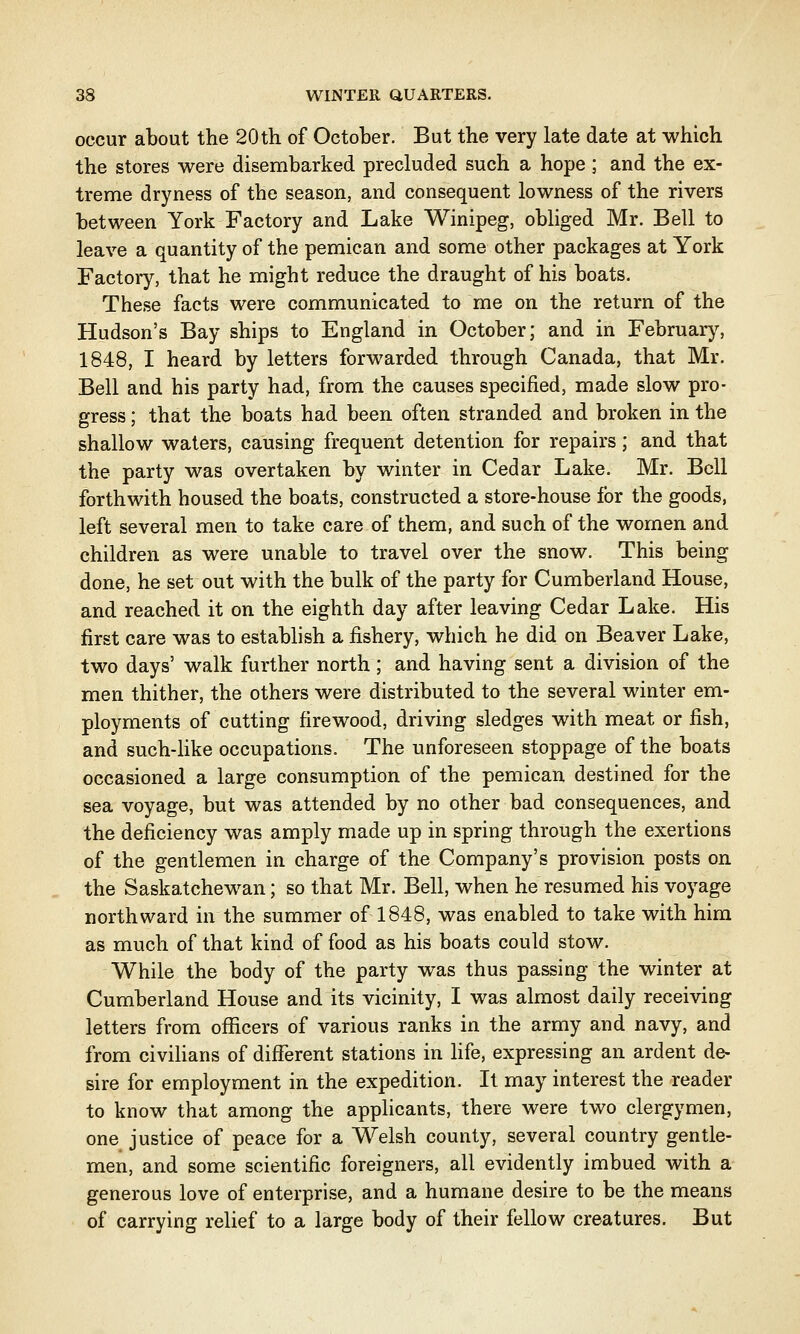 occur about the 20th of October. But the very late date at which the stores were disembarked precluded such a hope; and the ex- treme dryness of the season, and consequent lowness of the rivers between York Factory and Lake Winipeg, obliged Mr. Bell to leave a quantity of the pemican and some other packages at York Factory, that he might reduce the draught of his boats. These facts were communicated to me on the return of the Hudson's Bay ships to England in October; and in February, 1848, I heard by letters forwarded through Canada, that Mr. Bell and his party had, from the causes specified, made slow pro- gress ; that the boats had been often stranded and broken in the shallow waters, causing frequent detention for repairs; and that the party was overtaken by winter in Cedar Lake. Mr. Bell forthwith housed the boats, constructed a store-house for the goods, left several men to take care of them, and such of the women and children as were unable to travel over the snow. This being done, he set out with the bulk of the party for Cumberland House, and reached it on the eighth day after leaving Cedar Lake. His first care was to establish a fishery, which he did on Beaver Lake, two days' walk further north; and having sent a division of the men thither, the others were distributed to the several winter em- ployments of cutting firewood, driving sledges with meat or fish, and such-like occupations. The unforeseen stoppage of the boats occasioned a large consumption of the pemican destined for the sea voyage, but was attended by no other bad consequences, and the deficiency was amply made up in spring through the exertions of the gentlemen in charge of the Company's provision posts on the Saskatchewan; so that Mr. Bell, when he resumed his voyage northward in the summer of 1848, was enabled to take with him as much of that kind of food as his boats could stow. While the body of the party was thus passing the winter at Cumberland House and its vicinity, I was almost daily receiving letters from officers of various ranks in the army and navy, and from civilians of different stations in life, expressing an ardent de- sire for employment in the expedition. It may interest the reader to know that among the applicants, there were two clergymen, one justice of peace for a Welsh county, several country gentle- men, and some scientific foreigners, all evidently imbued with a generous love of enterprise, and a humane desire to be the means of carrying relief to a large body of their fellow creatures. But