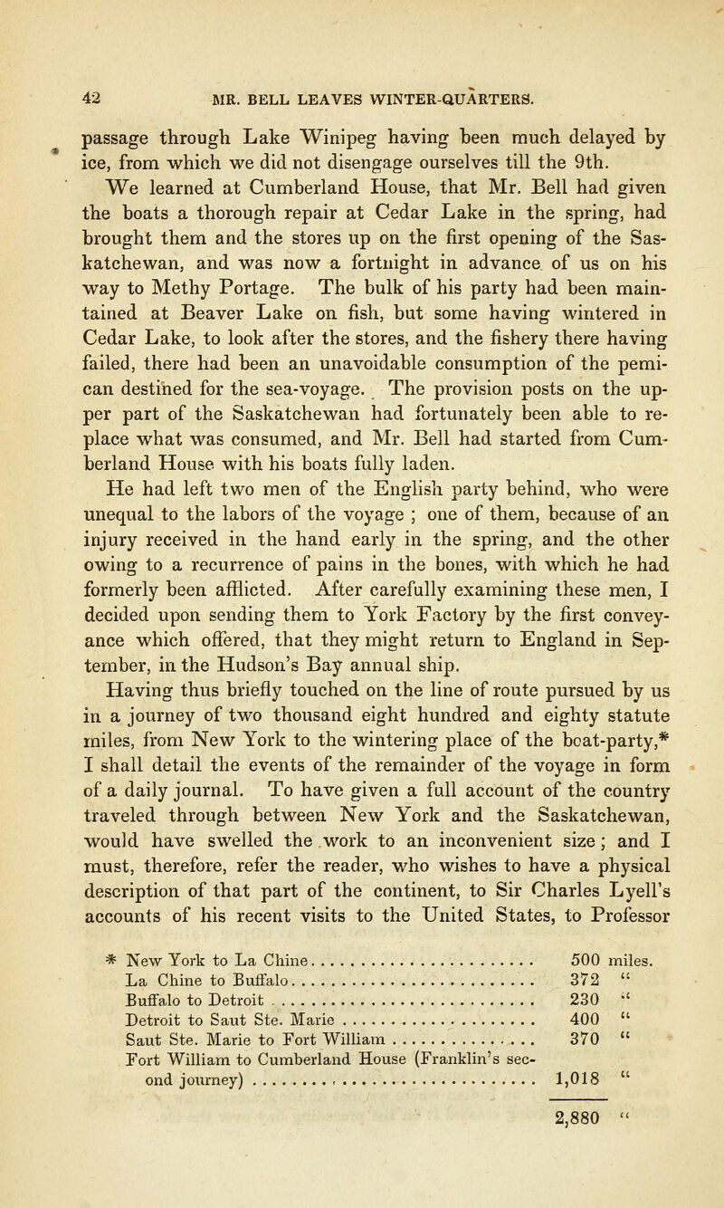 passage through Lake Winipeg having been much delayed by ice, from which we did not disengage ourselves till the 9th. We learned at Cumberland House, that Mr. Bell had given the boats a thorough repair at Cedar Lake in the spring, had brought them and the stores up on the first opening of the Sas- katchewan, and was now a fortnight in advance of us on his way to Methy Portage. The bulk of his party had been main- tained at Beaver Lake on fish, but some having wintered in Cedar Lake, to look after the stores, and the fishery there having failed, there had been an unavoidable consumption of the pemi- can destined for the sea-voyage. The provision posts on the up- per part of the Saskatchewan had fortunately been able to re- place what was consumed, and Mr. Bell had started from Cum- berland House with his boats fully laden. He had left two men of the English party behind, who were unequal to the labors of the voyage ; one of them, because of an injury received in the hand early in the spring, and the other owing to a recurrence of pains in the bones, with which he had formerly been afflicted. After carefully examining these men, I decided upon sending them to York Factory by the first convey- ance which offered, that they might return to England in Sep- tember, in the Hudson's Bay annual ship. Having thus briefly touched on the line of route pursued by us in a journey of two thousand eight hundred and eighty statute miles, from New York to the wintering place of the boat-party,* I shall detail the events of the remainder of the voyage in form of a daily journal. To have given a full account of the country traveled through between New York and the Saskatchewan, wou]d have swelled the work to an inconvenient size; and I must, therefore, refer the reader, who wishes to have a physical description of that part of the continent, to Sir Charles Lyell's accounts of his recent visits to the United States, to Professor * New York to La Chine 500 miles. La Chine to Buffalo 372  Buffalo to Detroit 230 ' Detroit to Saut Ste. Marie 400  Saut Ste. Marie to Fort William 370  Fort William to Cumberland House (Franklin's sec- ond journey) - 1,018  2,880 