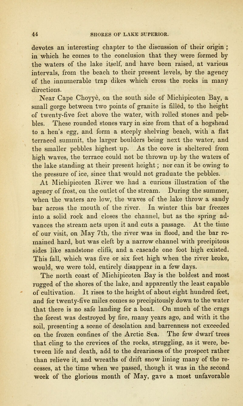 devotes an interesting chapter to the discussion of their origin ; in which he comes to the conclusion that they were formed by the waters of the lake itself, and have been raised, at various intervals, from the beach to their present levels, by the agency of the innumerable trap dikes which cross the rocks in many directions. Near Cape Choyye, on the south side of Michipicoten Bay, a small gorge between two points of granite is filled, to the height of twenty-five feet above the water, with rolled stones and peb- bles. These rounded stones vary in size from that of a hogshead to a hen's egg, and form a steeply shelving beach, with a flat terraced summit, the larger boulders being next the water, and the smaller pebbles highest up. As the cove is sheltered from high waves, the terrace could not be thrown up by the waters of the lake standing at their present height; nor can it be owing to the pressure of ice, since that would not graduate the pebbles. At Michipicoten River we had a curious illustration of the agency of frost, on the outlet of the stream. During the summer, when the waters are low, the waves of the lake throw a sandy bar across the mouth of the river. In winter this bar freezes into a solid rock and closes the channel, but as the spring ad- vances the stream acts upon it and cuts a passage. At the time of our visit, on May 7th, the river was in flood, and the bar re- mained hard, but was cleft by a narrow channel with precipitous sides like sandstone cliffs, and a cascade one foot high existed. This fall, which -was five or six feet high when the river broke, would, we were told, entirely disappear in a few days. The north coast of Michipicoten Bay is the boldest and most rugged of the shores of the lake, and apparently the least capable of cultivation. It rises to the height of about eight hundred feet, and for twenty-five miles comes so precipitously down to the water that there is no safe landing for a boat. On much of the crags the forest was destroyed by fire, many years ago, and with it the soil, presenting a scene of desolation and barrenness not exceeded on the frozen confines of the Arctic Sea. The few dwarf trees that cling to the crevices of the rocks, struggling, as it were, be- tween life and death, add to the dreariness of the prospect rather than relieve it, and wreaths of drift snow lining many of the re- cesses, at the time when we passed, though it was in the second week of the glorious month of May, gave a most unfavorable