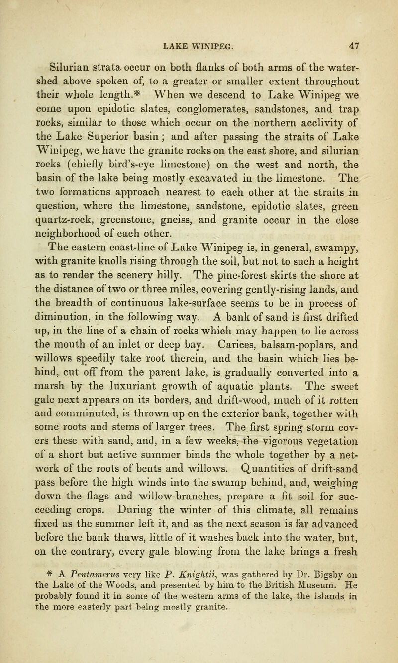 Silurian strata occur on both flanks of both arms of the water- shed above spoken of, to a greater or smaller extent throughout their whole length.* When we descend to Lake Winipeg we come upon epidotic slates, conglomerates, sandstones, and trap rocks, similar to those which occur on the northern acclivity of the Lake Superior basin; and after passing the straits of Lake Winipeg, we have the granite rocks on the east shore, and silurian rocks (chiefly bird's-eye limestone) on the west and north, the basin of the lake being mostly excavated in the limestone. The two formations approach nearest to each other at the straits in question, where the limestone, sandstone, epidotic slates, green quartz-rock, greenstone, gneiss, and granite occur in the close neighborhood of each other. The eastern coast-line of Lake Winipeg is, in general, swampy, with granite knolls rising through the soil, but not to such a height as to render the scenery hilly. The pine-forest skirts the shore at the distance of two or three miles, covering gently-rising lands, and the breadth of continuous lake-surface seems to be in process of diminution, in the following way. A bank of sand is first drifted up, in the line of a chain of rocks which may happen to lie across the mouth of an inlet or deep bay. Carices, balsam-poplars, and willows sneedily take root therein, and the basin which lies be- hind, cut off from the parent lake, is gradually converted into a marsh by the luxuriant growth of aquatic plants. The sweet gale next appears on its borders, and drift-wood, much of it rotten and comminuted, is thrown up on the exterior bank, together with some roots and stems of larger trees. The first spring storm cov- ers these with sand, and, in a few weeks, the vigorous vegetation of a short but active summer binds the whole together by a net- work of the roots of bents and willows. Quantities of drift-sand pass before the high winds into the swamp behind, and, weighing down the flags and willow-branches, prepare a fit soil for suc- ceeding crops. During the winter of this climate, all remains fixed as the summer left it, and as the next season is far advanced before the bank thaws, little of it washes back into the water, but, on the contrary, every gale blowing from the lake brings a fresh * A Pentamerus very like P. Knightii, was gathered by Dr. Bigsby on the Lake of the Woods, and presented by him to the British Museum. He probably found it in some of the western arms of the lake, the islands in the more easterly part being mostly granite.
