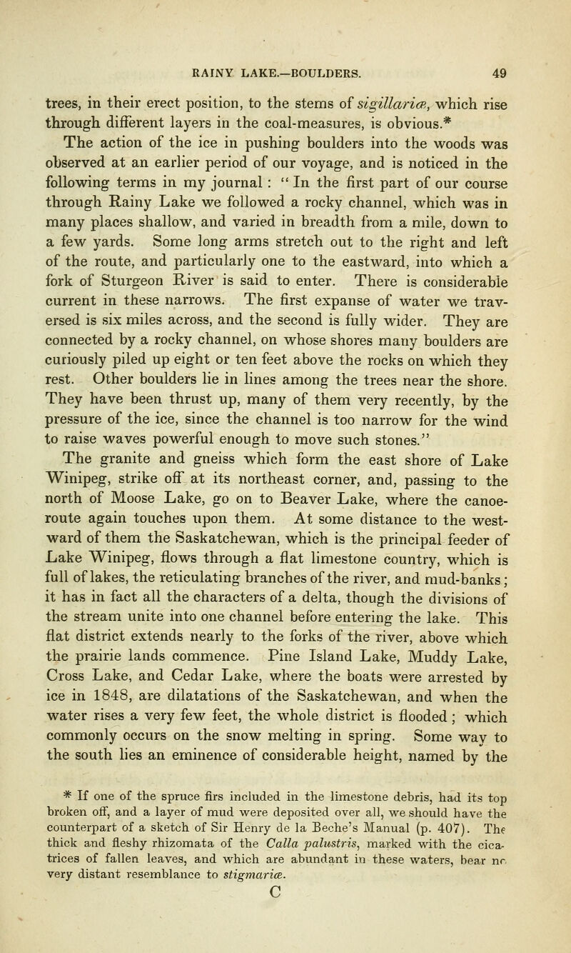 trees, in their erect position, to the stems of sigillaricR, which rise through different layers in the coal-measures, is obvious.* The action of the ice in pushing boulders into the woods was observed at an earlier period of our voyage, and is noticed in the following terms in my journal : In the first part of our course through Rainy Lake we followed a rocky channel, which was in many places shallow, and varied in breadth from a mile, down to a few yards. Some long arms stretch out to the right and left of the route, and particularly one to the eastward, into which a fork of Sturgeon River is said to enter. There is considerable current in these narrows. The first expanse of water we trav- ersed is six miles across, and the second is fully wider. They are connected by a rocky channel, on whose shores many boulders are curiously piled up eight or ten feet above the rocks on which they rest. Other boulders lie in lines among the trees near the shore. They have been thrust up, many of them very recently, by the pressure of the ice, since the channel is too narrow for the wind to raise waves powerful enough to move such stones. The granite and gneiss which form the east shore of Lake Winipeg, strike off at its northeast corner, and, passing to the north of Moose Lake, go on to Beaver Lake, where the canoe- route again touches upon them. At some distance to the west- ward of them the Saskatchewan, which is the principal feeder of Lake Winipeg, flows through a flat limestone country, which is full of lakes, the reticulating branches of the river, and mud-banks; it has in fact all the characters of a delta, though the divisions of the stream unite into one channel before entering the lake. This flat district extends nearly to the forks of the river, above which the prairie lands commence. Pine Island Lake, Muddy Lake, Cross Lake, and Cedar Lake, where the boats were arrested by ice in 1848, are dilatations of the Saskatchewan, and when the water rises a very few feet, the whole district is flooded; which commonly occurs on the snow melting in spring. Some wav to the south lies an eminence of considerable height, named by the * If one of the spruce firs included in the limestone debris, had its top broken off, and a layer of mud were deposited over all, we should have the counterpart of a sketch of Sir Henry de la Beche's Manual (p. 407). The thick and fleshy rhizomata of the Calla palustris, marked with the cica- trices of fallen leaves, and which are abundant in these waters, bear nr, very distant resemblance to stigmaricE. c