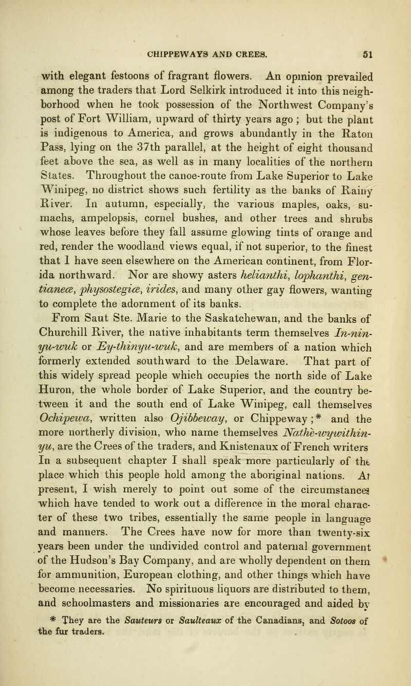 with elegant festoons of fragrant flowers. An opinion prevailed among the traders that Lord Selkirk introduced it into this neigh- borhood when he took possession of the Northwest Company's post of Fort William, upward of thirty years ago ; but the plant is indigenous to America, and grows abundantly in the Raton Pass, lying on the 37th parallel, at the height of eight thousand feet above the sea, as well as in many localities of the northern States. Throughout the canoe-route from Lake Superior to Lake Winipeg, no district shows such fertility as the banks of Rainy River. In autumn, especially, the various maples, oaks, su- machs, ampelopsis, cornel bushes, and other trees and shrubs whose leaves before they fall assume glowing tints of orange and red, render the woodland views equal, if not superior, to the finest that 1 have seen elsewhere on the American continent, from Flor- ida northward. Nor are showy asters helia?ithi, lophanthi, gen- tianece, physostegics, iricles, and many other gay flowers, wanting to complete the adornment of its banks. From Saut Ste. Marie to the Saskatchewan, and the banks of Churchill River, the native inhabitants term themselves In-nin- yu-wuk or Ey-thinyu-wuh, and are members of a nation which formerly extended southward to the Delaware. That part of this widely spread people which occupies the north side of Lake Huron, the whole border of Lake Superior, and the country be- tween it and the south end of Lake Winipeg, call themselves Ochipewa, written also Ojibbeivay, or Chippeway; * and the more northerly division, who name themselves Nathe-wywithin- yu, are the Crees of the traders, and Knistenaux of French writers In a subsequent chapter I shall speak more particularly of the place which this people hold among the aboriginal nations. At present, I wish merely to point out some of the circumstances which have tended to work out a difference in the moral charac- ter of these two tribes, essentially the same people in language and manners. The Crees have now for more than twenty-six years been under the undivided control and paternal government of the Hudson's Bay Company, and are wholly dependent on them for ammunition, European clothing, and other things which have become necessaries. No spirituous liquors are distributed to them, and schoolmasters and missionaries are encouraged and aided by * They are the Sauteurs or Saulteaux of the Canadians, and Sotoos of the fur traders.
