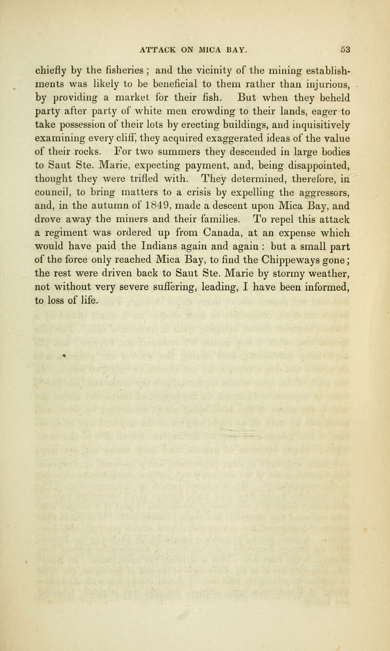 chiefly by the fisheries ; and the vicinity of the mining establish- ments was likely to be beneficial to them rather than injurious, by providing a market for their fish. But when they beheld party after party of white men crowding to their lands, eager to take possession of their lots by erecting buildings, and inquisitively examining every cliff, they acquired exaggerated ideas of the value of their rocks. For two summers they descended in large bodies to Saut Ste. Marie, expecting payment, and, being disappointed, thought they were trifled with. They determined, therefore, in council, to bring matters to a crisis by expelling the aggressors, and, in the autumn of 1849, made a descent upon Mica Bay, and drove away the miners and their families. To repel this attack a regiment was ordered up from Canada, at an expense which would have paid the Indians again and again : but a small part of the force only reached Mica Bay, to find the Chippeways gone; the rest were driven back to Saut Ste. Marie by stormy weather, not without very severe suffering, leading, I have been informed, to loss of life.