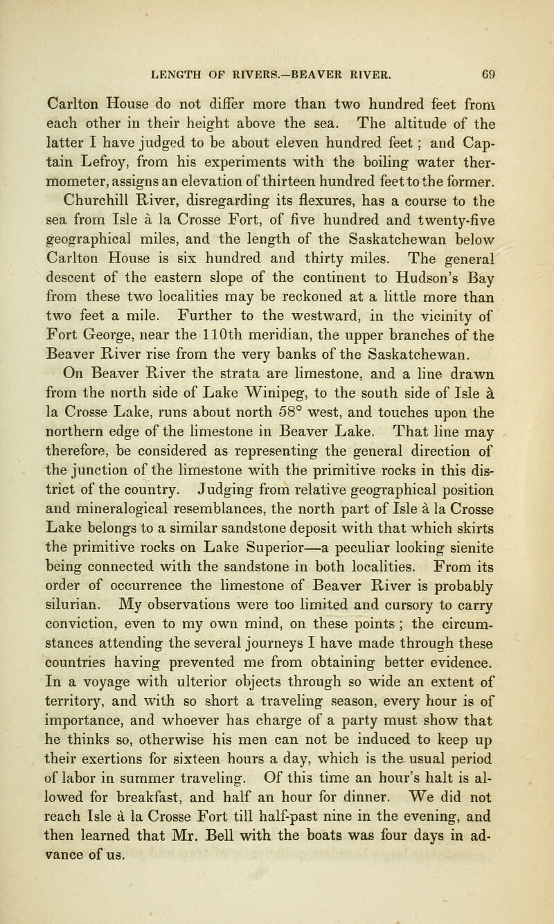 Carlton House do not differ more than two hundred feet from each other in their height above the sea. The altitude of the latter I have judged to be about eleven hundred feet; and Cap- tain Lefroy, from his experiments with the boiling water ther- mometer, assigns an elevation of thirteen hundred feet to the former. Churchill River, disregarding its flexures, has a course to the sea from Isle a la Crosse Fort, of five hundred and twenty-five geographical miles, and the length of the Saskatchewan below Carlton House is six hundred and thirty miles. The general descent of the eastern slope of the continent to Hudson's Bay from these two localities may be reckoned at a little more than two feet a mile. Further to the westward, in the vicinity of Fort George, near the 110th meridian, the upper branches of the Beaver River rise from the very banks of the Saskatchewan. On Beaver River the strata are limestone, and a line drawn from the north side of Lake Winipeg, to the south side of Isle & la Crosse Lake, runs about north 58° west, and touches upon the northern edge of the limestone in Beaver Lake. That line may therefore, be considered as representing the general direction of the junction of the limestone with the primitive rocks in this dis- trict of the country. Judging from relative geographical position and mineralogical resemblances, the north part of Isle a la Crosse Lake belongs to a similar sandstone deposit with that which skirts the primitive rocks on Lake Superior-—a peculiar looking sienite being connected with the sandstone in both localities. From its order of occurrence the limestone of Beaver River is probably silurian. My observations were too limited and cursory to carry conviction, even to my own mind, on these points ; the circum- stances attending the several journeys I have made through these countries having prevented me from obtaining better evidence. In a voyage with ulterior objects through so wide an extent of territory, and with so short a traveling season, every hour is of importance, and whoever has charge of a party must show that he thinks so, otherwise his men can not be induced to keep up their exertions for sixteen hours a day, which is the. usual period of labor in summer traveling. Of this time an hour's halt is al- lowed for breakfast, and half an hour for dinner. We did not reach Isle a la Crosse Fort till half-past nine in the evening, and then learned that Mr. Bell with the boats was four days in ad- vance of us.