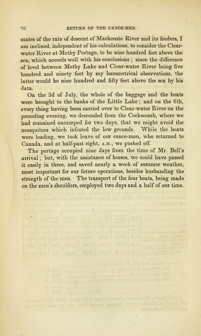 mates of the rate of descent of Mackenzie River and its feeders, I am inclined, independent of his calculations, to consider the Clear- water River at Methy Portage, to be nine hundred feet above the sea, which accords well with his conclusions ; since the difference of level between Methy Lake and Clear-water River being five hundred and ninety feet by my barometrical observations, the latter would be nine hundred and fifty feet above the sea by his data. On the 3d of July, the whole of the baggage and the boats were brought to the banks of the Little Lake; and on the 6th, every thing having been carried over to Clear-water River on the preceding evening, we descended from the Cockscomb, where we had remained encamped for two days, that we might avoid the musquitoes which infested the low grounds. While the boats were loading, we took leave of our canoe-men, who returned to Canada, and at half-past eight, a.m., we pushed off. The portage occupied nine days from the time of Mr. Bell's arrival; but, with the assistance of horses, we could have passed it easily in three, and saved nearly a week of summer weather, most important for our future operations, besides husbanding the strength of the men. The transport of the four boats, being made on the men's shoulders, employed two days and a half of our time.