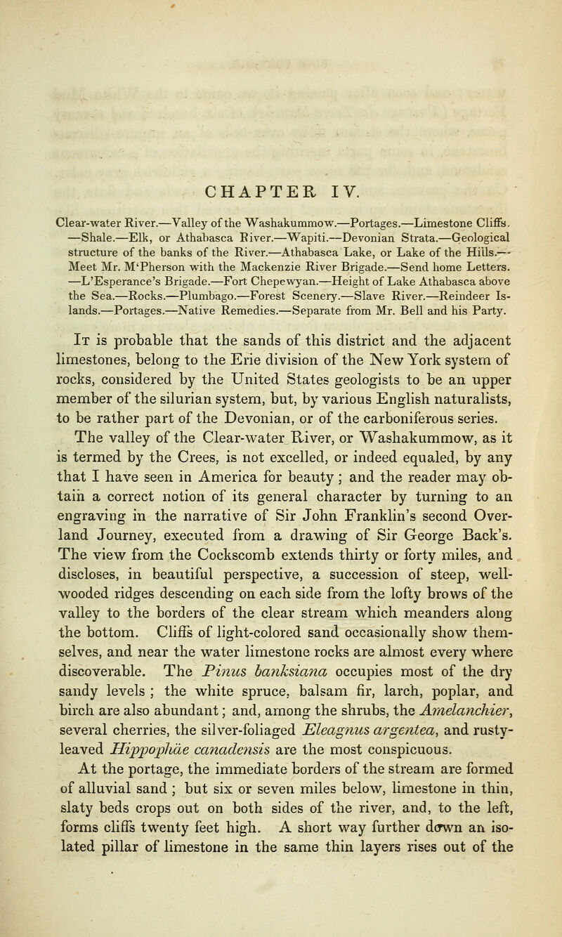 CHAPTER IV. Clear-water River.—Valley of the Washakummow.—Portages.—Limestone Cliffs. —Shale.—Elk, or Athabasca River.—Wapiti.—Devonian Strata.—Geological structure of the banks of the River.—Athabasca Lake, or Lake of the Hills.-— Meet Mr. M'Pherson with the Mackenzie River Brigade.—Send home Letters. —L'Esperance's Brigade.—Fort Chepewyan.—Height of Lake Athabasca above the Sea.—Rocks.—Plumbago.—Forest Scenery.—Slave River.—Reindeer Is- lands.—Portages.—Native Remedies.—Separate from Mr. Bell and his Party. It is probable that the sands of this district and the adjacent limestones, belong to the Erie division of the New York system of rocks, considered by the United States geologists to be an upper member of the silurian system, but, by various English naturalists, to be rather part of the Devonian, or of the carboniferous series. The valley of the Clear-water River, or Washakummow, as it is termed by the Crees, is not excelled, or indeed equaled, by any that I have seen in America for beauty; and the reader may ob- tain a correct notion of its general character by turning to an engraving in the narrative of Sir John Franklin's second Over- land Journey, executed from a drawing of Sir George Back's. The view from the Cockscomb extends thirty or forty miles, and discloses, in beautiful perspective, a succession of steep, well- wooded ridges descending on each side from the lofty brows of the valley to the borders of the clear stream which meanders along the bottom. Cliffs of light-colored sand occasionally show them- selves, and near the water limestone rocks are almost every where discoverable. The Pinus ba?iksiana occupies most of the dry sandy levels ; the white spruce, balsam fir, larch, poplar, and birch are also abundant; and, among the shrubs, the Amelanchier, several cherries, the silver-foliaged Eleagnus argefitea, and rusty- leaved Hippophde canadensis, are the most conspicuous. At the portage, the immediate borders of the stream are formed of alluvial sand ; but six or seven miles below, limestone in thin, slaty beds crops out on both sides of the river, and, to the left, forms cliffs twenty feet high. A short way further dcrwn an iso- lated pillar of limestone in the same thin layers rises out of the