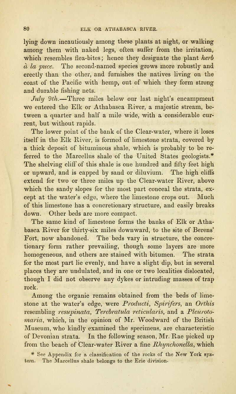 lying down incautiously among these plants at night, or walking among them with naked legs, often suffer from the irritation, which resembles flea-bites; hence they designate the plant herb a la puce. The second-named species grows more robustly and erectly than the other, and furnishes the natives living on the coast of the Pacific with hemp, out of v/hich they form strong and durable fishing nets. July 9lh.—Three miles below our last night's encampment we entered the Elk or Athabasca River, a majestic stream, be- tween a quarter and half a mile wide, with a considerable cur- rent, but without rapids. The lower point of the bank of the Clear-water, where it loses itself in the Elk River, is formed of limestone strata, covered by a thick deposit of bituminous shale, which is probably to be re- ferred to the Marcellus shale of the United States geologists.* The shelving cliff of this shale is one hundred and fifty feet high or upward, and is capped by sand or diluvium. The high cliffs extend for two or three miles up the Clear-water River, above which the sandy slopes for the most part conceal the strata, ex- cept at the water's edge, where the limestone crops out. Much of this limestone has a concretionary structure, and easily breaks down. Other beds are more compact. The same kind of limestone forms the banks of Elk or Atha- basca River for thirty-six miles downward, to the site of Berens' Fort, now abandoned. The beds vary in structure, the concre- tionary form rather prevailing, though some layers are more homogeneous, and others are stained with bitumen. The strata for the most part lie evenly, and have a slight dip, but in several places they are undulated, and in one or two localities dislocated, though I did not observe any dykes or intruding masses of trap rock. Among the organic remains obtained from the beds of lime- stone at the water's edge, were Producti, Spirifers, an Orthis resembling resupinata, Terebratula reticularis, and a Pleuroto- maria, which, in the opinion of Mr. Woodward of the British Museum, who kindly examined the specimens, are characteristic of Devonian strata. In the following season, Mr. Rae picked up from the beach of Clear-water River a fine Rhynchonella, which * See Appendix for a classification of the rocks of the New York sys- tem. The Marcellus shale belongs to the Erie division.