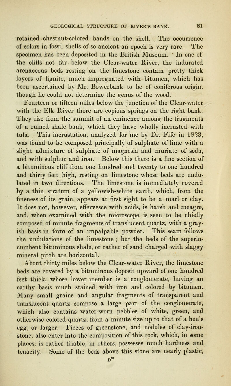 retained chestnut-colored bands on the shell. The occurrence of colors in fossil shells of so ancient an epoch is very rare. The specimen has been deposited in the British Museum. ' In one of the cliffs not far below the Clear-water River, the indurated arenaceous beds resting on the limestone contain pretty thick layers of lignite, much impregnated with bitumen, which has been ascertained by Mr. Bowerbank to be of coniferous origin, though he could not determine the genus of the wood. Fourteen or fifteen miles below the junction of the Clear-water with the Elk River there are copious springs on the right bank. They rise from the summit of an eminence among the fragments of a ruined shale bank, which they have wholly incrusted with tufa. This incrustation, analyzed for me by Dr. Fife in 1823, was found to be composed principally of sulphate of lime with a slight admixture of sulphate of magnesia and muriate of soda, and with sulphur and iron. Below this there is a fine section of a bituminous cliff from one hundred and twenty to one hundred and thirty feet high, resting on limestone whose beds are undu- lated in two directions. The limestone is immediately covered by a thin stratum of a yellowish-white earth, which, from the fineness of its grain, appears at first sight to be a marl or clay. It does not, however, effervesce with acids, is harsh and meagre, and, when examined with the microscope, is seen to be chiefly composed of minute fragments of translucent quartz, with a gray- ish basis in form of an impalpable powder. This seam follows the undulations of the limestone ; but the beds of the superin- cumbent bituminous shale, or rather of sand charged with slaggy mineral pitch are horizontal. About thirty miles below the Clear-water River, the limestone beds are covered by a bituminous deposit upward of one hundred feet thick, whose lower member is a conglomerate, having an earthy basis much stained with iron and colored by bitumen. Many small grains and angular fragments of transparent and translucent quartz compose a large part of the conglomerate, which also contains water-worn pebbles of white, green, and otherwise colored quartz, from a minute size up to that of a hen's egg, or larger. Pieces of greenstone, and nodules of clay-iron- stone, also enter into the composition of this rock, which, in some places, is rather friable, in others, possesses much hardness and tenacity. Some of the beds above this stone are nearly plastic,
