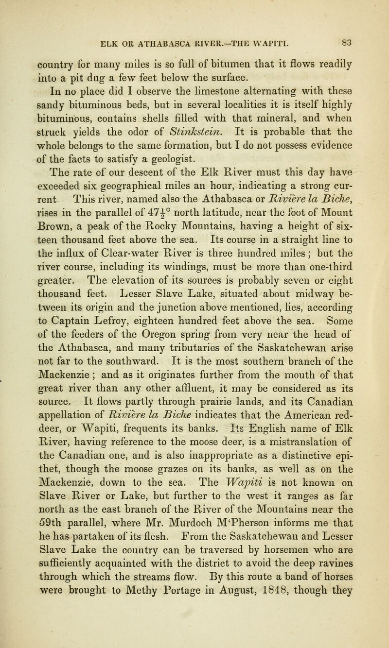 country for many miles is so full of bitumen that it flows readily into a pit dug a few feet below the surface. In no place did. I observe the limestone alternating with these sandy bituminous beds, but in several localities it is itself highly bituminous, contains shells filled with that mineral, and when struck yields the odor of Stinkstein. It is probable that the whole belongs to the same formation, but I do not possess evidence of the facts to satisfy a geologist. The rate of our descent of the Elk River must this day have exceeded six geographical miles an hour, indicating a strong cur- rent. This river, named also the Athabasca or Riviere la Biche, rises in the parallel of 47^° north latitude, near the foot of Mount Brown, a peak of the Rocky Mountains, having a height of six- teen thousand feet above the sea. Its course in a straight line to the influx of Clear-water River is three hundred miles ; but the river course, including its windings, must be more than one-third greater. The elevation of its sources is probably seven or eight thousand feet. Lesser Slave Lake, situated about midway be- tween its origin and the junction above mentioned, lies, according to Captain Lefroy, eighteen hundred feet above the sea. Some of the feeders of the Oregon spring from very near the head of the Athabasca, and many tributaries of the Saskatchewan arise not far to the southward. It is the most southern branch of the Mackenzie ; and as it originates further from the mouth of that great river than any other affluent, it may be considered as its source. It flows partly through prairie lands, and its Canadian appellation of Riviere la Biche indicates that the American red- deer, or Wapiti, frequents its banks. Its English name of Elk River, having reference to the moose deer, is a mistranslation of the Canadian one, and is also inappropriate as a distinctive epi- thet, though the moose grazes on its banks, as well as on the Mackenzie, down to the sea. The Wapiti is not known on Slave River or Lake, but further to the west it ranges as far north as the east branch of the River of the Mountains near the 59th parallel, where Mr. Murdoch M'Pherson informs me that he has partaken of its flesh. From the Saskatchewan and Lesser Slave Lake the country can be traversed by horsemen who are sufficiently acquainted with the district to avoid the deep ravines through which the streams flow. By this route a band of horses were brought to Methy Portage in August, 1848, though they