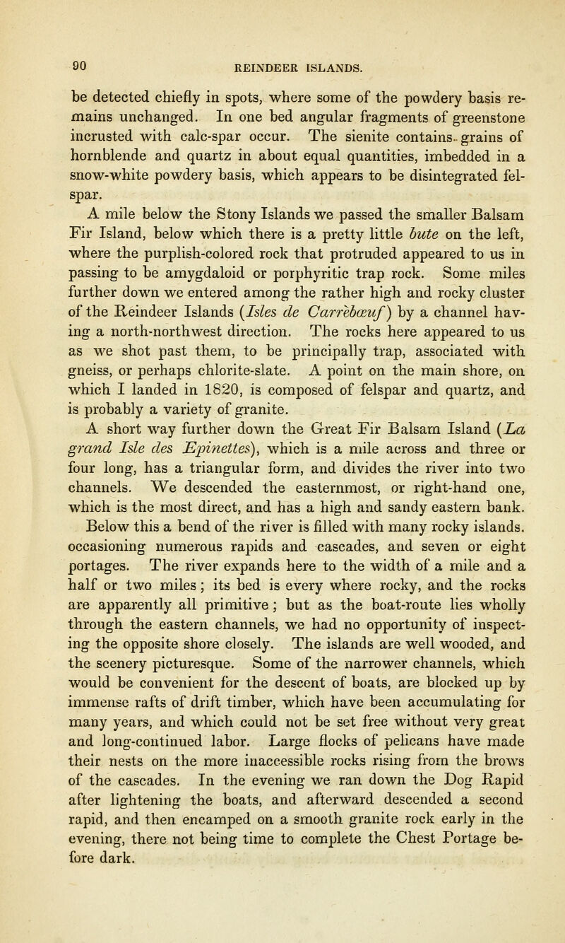 be detected chiefly in spots, where some of the powdery basis re- mains unchanged. In one bed angular fragments of greenstone incrusted with calc-spar occur. The sienite contains, grains of hornblende and quartz in about equal quantities, imbedded in a snow-white powdery basis, which appears to be disintegrated fel- spar. A mile below the Stony Islands we passed the smaller Balsam Fir Island, below which there is a pretty little bute on the left, where the purplish-colored rock that protruded appeared to us in passing to be amygdaloid or porphyritic trap rock. Some miles further down we entered among the rather high and rocky cluster of the Reindeer Islands {Isles de Carrebczuf) by a channel hav- ing a north-northwest direction. The rocks here appeared to us as we shot past them, to be principally trap, associated with gneiss, or perhaps chlorite-slate. A point on the main shore, on which I landed in 1820, is composed of felspar and quartz, and is probably a variety of granite. A short way further down the Great Fir Balsam Island {La grand Isle des JEpinettes), which is a mile across and three or four long, has a triangular form, and divides the river into two channels. We descended the easternmost, or right-hand one, which is the most direct, and has a high and sandy eastern bank. Below this a bend of the river is filled with many rocky islands, occasioning numerous rapids and cascades, and seven or eight portages. The river expands here to the width of a mile and a half or two miles; its bed is every where rocky, and the rocks are apparently all primitive; but as the boat-route lies wholly through the eastern channels, we had no opportunity of inspect- ing the opposite shore closely. The islands are well wooded, and the scenery picturesque. Some of the narrower channels, which would be convenient for the descent of boats, are blocked up by immense rafts of drift timber, which have been accumulating for many years, and which could not be set free without very great and long-continued labor. Large flocks of pelicans have made their nests on the more inaccessible rocks rising from the brows of the cascades. In the evening we ran down the Dog Rapid after lightening the boats, and afterward descended a second rapid, and then encamped on a smooth granite rock early in the evening, there not being time to complete the Chest Portage be- fore dark.