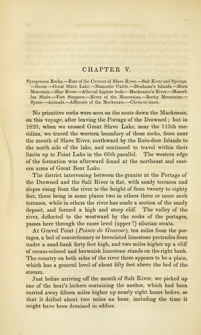 CHAPTER V. Pyrogenous Rocks.—Rate of the Current of Slave River.—Salt River and Springs. —Geese.—Great Slave Lake.—Domestic Cattle.—Deadman's Islands.—Horn Mountain.—Hay River.—Alluvial Lignite beds.—Mackenzie's River.—Marcel- lus Shale.—Fort Simpson.—River of the Mountains.—Rocky Mountains.— Spurs.—Animals.—Affluents of the Mackenzie.—Cheta-ut-tinne. No primitive rocks were seen on the route down the Mackenzie, on this voyage, after leaving the Portage of the Drowned ; but in 1820, when we crossed Great Slave Lake, near the 113th me- ridian, we traced the western boundary of these rocks, from near the mouth of Slave River, northward by the Rein-deer Islands to the north side of the lake, and continued to travel within their limits up to Point Lake in the 66th parallel. The western edge of the formation was afterward found at the northeast and east- ern arms of Great Bear Lake. The district intervening between the granite at the Portage of the Drowned and the Salt River is flat, with sandy terraces and slopes rising from the river to the height of from twenty to eighty feet, there being in some places two in others three or more such terraces, while in others the river has made a section of the sandy deposit, and formed a high and steep cliff. The valley of the river, deflected to the westward by the rocks of the portages, passes here through the more level (upper ?) silurian strata. At Gravel Point (Pointe de Gravoir), ten miles from the por- tages, a bed of concretionary or brecciated limestone protrudes from under a sand-bank forty feet high, and two miles higher up a cliff of cream-colored and brownish limestone stands on the right bank. The country on both sides of the river there appears to be a plain, which has a general level of about fifty feet above the bed of the stream. Just before arriving off the mouth of Salt River, we picked up one of the boat's lockers containing the anchor, which had been carried away fifteen miles higher up nearly eight hours before, so that it drifted about two miles an hour, including the time it might have been detained in eddies.