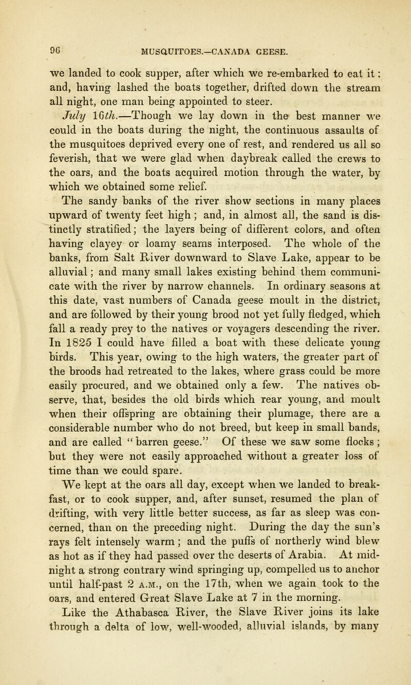 we landed to cook supper, after which we re-embarked to eat it; and, having lashed the boats together, drifted down the stream all night, one man being appointed to steer. July 16th.—Though we lay down in the best manner we could in the boats during the night, the continuous assaults of the musquitoes deprived every one of rest, and rendered us all so feverish, that we were glad when daybreak called the crews to the oars, and the boats acquired motion through the water, by which we obtained some relief. The sandy banks of the river show sections in many places upward of twenty feet high ; and, in almost all, the sand is dis- tinctly stratified; the layers being of different colors, and often having clayey or loamy seams interposed. The whole of the banks, from Salt River downward to Slave Lake, appear to be alluvial; and many small lakes existing behind them communi- cate with the river by narrow channels. In ordinary seasons at this date, vast numbers of Canada geese moult in the district, and are followed by their young brood not yet fully fledged, which fall a ready prey to the natives or voyagers descending the river. In 1825 I could have filled a boat with these delicate young birds. This year, owing to the high waters, the greater part of the broods had retreated to the lakes, where grass could be more easily procured, and we obtained only a few. The natives ob- serve, that, besides the old birds which rear young, and moult when their offspring are obtaining their plumage, there are a considerable number who do not breed, but keep in small bands, and are called barren geese. Of these we saw some flocks ; but they were not easily approached without a greater loss of time than we could spare. We kept at the oars all day, except when we landed to break- fast, or to cook supper, and, after sunset, resumed the plan of drifting, with very little better success, as far as sleep was con- cerned, than on the preceding night. During the day the sun's rays felt intensely warm; and the puffs of northerly wind blew as hot as if they had passed over the deserts of Arabia. At mid- night a strong contrary wind springing up, compelled us to anchor until half-past 2 a.m., on the 17th, when we again took to the oars, and entered Great Slave Lake at 7 in the morning. Like the Athabasca River, the Slave River joins its lake through a delta of low, well-wooded, alluvial islands, by many