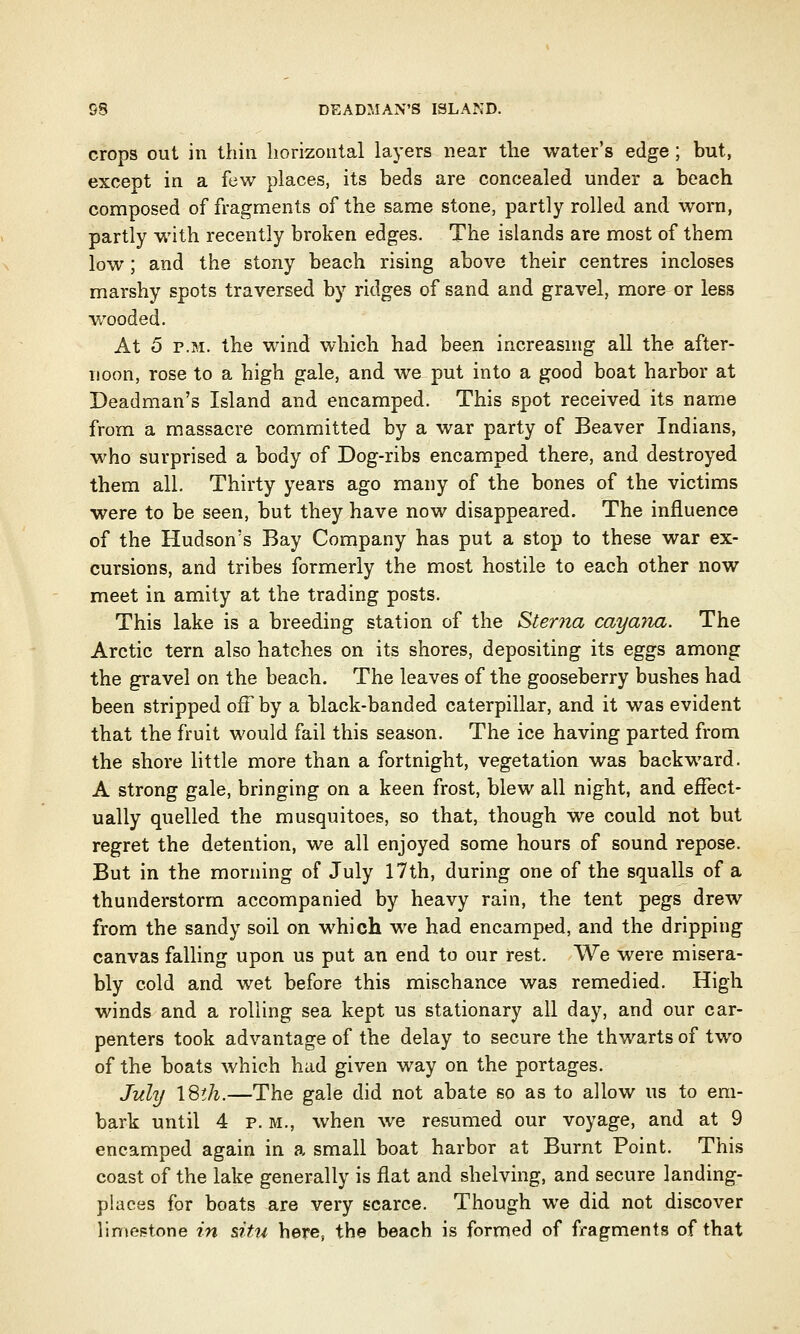 58 DEADMAN'S ISLAND. crops out in thin horizontal layers near the water's edge ; but, except in a few places, its beds are concealed under a beach composed of fragments of the same stone, partly rolled and worn, partly with recently broken edges. The islands are most of them low; and the stony beach rising above their centres incloses marshy spots traversed by ridges of sand and gravel, more or less wooded. At 5 p.m. the wind which had been increasing all the after- noon, rose to a high gale, and Ave put into a good boat harbor at Deadman's Island and encamped. This spot received its name from a massacre committed by a war party of Beaver Indians, who surprised a body of Dog-ribs encamped there, and destroyed them all. Thirty years ago many of the bones of the victims were to be seen, but they have now disappeared. The influence of the Hudson's Bay Company has put a stop to these war ex- cursions, and tribes formerly the most hostile to each other now meet in amity at the trading posts. This lake is a breeding station of the Sterna cayana. The Arctic tern also hatches on its shores, depositing its eggs among the gravel on the beach. The leaves of the gooseberry bushes had been stripped off by a black-banded caterpillar, and it was evident that the fruit would fail this season. The ice having parted from the shore little more than a fortnight, vegetation was backward. A strong gale, bringing on a keen frost, blew all night, and effect- ually quelled the musquitoes, so that, though we could not but regret the detention, we all enjoyed some hours of sound repose. But in the morning of July 17th, during one of the squalls of a thunderstorm accompanied by heavy rain, the tent pegs drew from the sandy soil on which we had encamped, and the dripping canvas falling upon us put an end to our rest. We were misera- bly cold and wet before this mischance was remedied. High winds and a rolling sea kept us stationary all day, and our car- penters took advantage of the delay to secure the thwarts of two of the boats which had given way on the portages. July ISth.—The gale did not abate so as to allow us to em- bark until 4 p. m., when we resumed our voyage, and at 9 encamped again in a small boat harbor at Burnt Point. This coast of the lake generally is flat and shelving, and secure landing- places for boats are very scarce. Though we did not discover limestone in situ here, the beach is formed of fragments of that