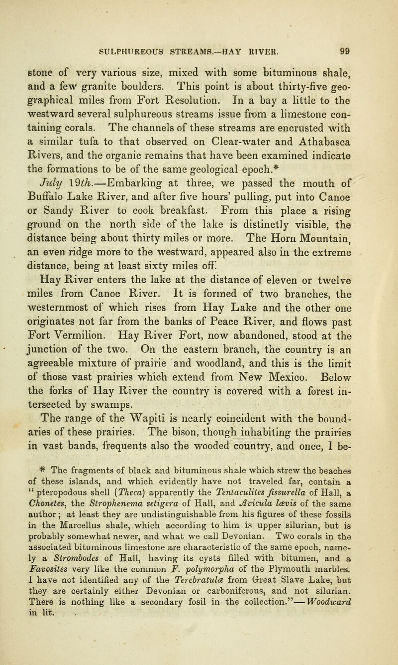 stone of very various size, mixed with some bituminous shale, and a few granite boulders. This point is about thirty-five geo- graphical miles from Fort Resolution. In a bay a little to the westward several sulphureous streams issue from a limestone con- taining corals. The channels of these streams are encrusted with a similar tufa to that observed on Clear-water and Athabasca Rivers, and the organic remains that have been examined indicate the formations to be of the same geological epoch.* July 19th.—Embarking at three, we passed the mouth of Buffalo Lake River, and after five hours' pulling, put into Canoe or Sandy River to cook breakfast. From this place a rising ground on the north side of the lake is distinctly visible, the distance being about thirty miles or more. The Horn Mountain, an even ridge more to the westward, appeared also in the extreme distance, being at least sixty miles off. Hay River enters the lake at the distance of eleven or twelve miles from Canoe River. It is formed of two branches, the westernmost of which rises from Hay Lake and the other one originates not far from the banks of Peace River, and flows past Fort Vermilion. Hay River Fort, now abandoned, stood at the junction of the two. On the eastern branch, the country is an agreeable mixture of prairie and woodland, and this is the limit of those vast prairies which extend from New Mexico. Below the forks of Hay River the country is covered with a forest in- tersected by swamps. The range of the Wapiti is nearly coincident with the bound- aries of these prairies. The bison, though inhabiting the prairies in vast bands, frequents also the wooded country, and once, 1 be- * The fragments of black and bituminous shale which strew the beaches of these islands, and which evidently have not traveled far, contain a  pteropodous shell (Theca) apparently the Tentaculites fissurella of Hall, a Chonetes, the Strophenema setigera of Hall, and Avicula Icevis of the same author ; at least they are undistinguishable from his figures of these fossils in the Marcellus shale, which according to him is upper silurian, but is probably somewhat newer, and what we call Devonian. Two corals in the associated bituminous limestone are characteristic of the same epoch, name- ly a Strombodes of Hall, having its cysts filled with bitumen, and a Favosites very like the common F. polymorpha of the Plymouth marbles. I have not identified any of the Terebratulce from Great Slave Lake, but they are certainly either Devonian or carboniferous, and not silurian. There is nothing like a secondary fosil in the collection.—Woodward in lit.