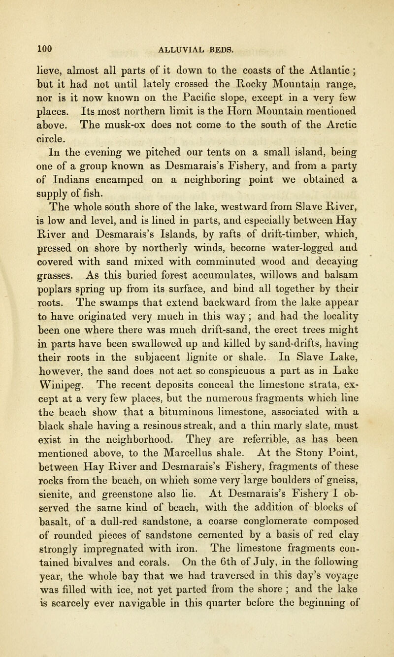 lieve, almost all parts of it down to the coasts of the Atlantic ; but it had not until lately crossed the Rocky Mountain range, nor is it now known on the Pacific slope, except in a very few places. Its most northern limit is the Horn Mountain mentioned above. The musk-ox does not come to the south of the Arctic circle. In the evening we pitched our tents on a small island, being one of a group known as Desmarais's Fishery, and from a party of Indians encamped on a neighboring point we obtained a supply of fish. The whole south shore of the lake, westward from Slave River, is low and level, and is lined in parts, and especially between Hay River and Desmarais's Islands, by rafts of drift-timber, which, pressed on shore by northerly winds, become water-logged and covered with sand mixed with comminuted wood and decaying grasses. As this buried forest accumulates, willows and balsam poplars spring up from its surface, and bind all together by their roots. The swamps that extend backward from the lake appear to have originated very much in this way; and had the locality been one where there was much drift-sand, the erect trees might in parts have been swallowed up and killed by sand-drifts, having their roots in the subjacent lignite or shale. In Slave Lake, however, the sand does not act so conspicuous a part as in Lake Winipeg. The recent deposits conceal the limestone strata, ex- cept at a very few places, but the numerous fragments which line the beach show that a bituminous limestone, associated with a black shale having a resinous streak, and a thin marly slate, must exist in the neighborhood. They are referrible, as has been mentioned above, to the Marcellus shale. At the Stony Point, between Hay River and Desmarais's Fishery, fragments of these rocks from the beach, on which some very large boulders of gneiss, sienite, and greenstone also lie. At Desmarais's Fishery I ob- served the same kind of beach, with the addition of blocks of basalt, of a dull-red sandstone, a coarse conglomerate composed of rounded pieces of sandstone cemented by a basis of red clay strongly impregnated with iron. The limestone fragments con- tained bivalves and corals. On the 6th of July, in the following year, the whole bay that we had traversed in this day's voyage was filled with ice, not yet parted from the shore ; and the lake is scarcely ever navigable in this quarter before the beginning of