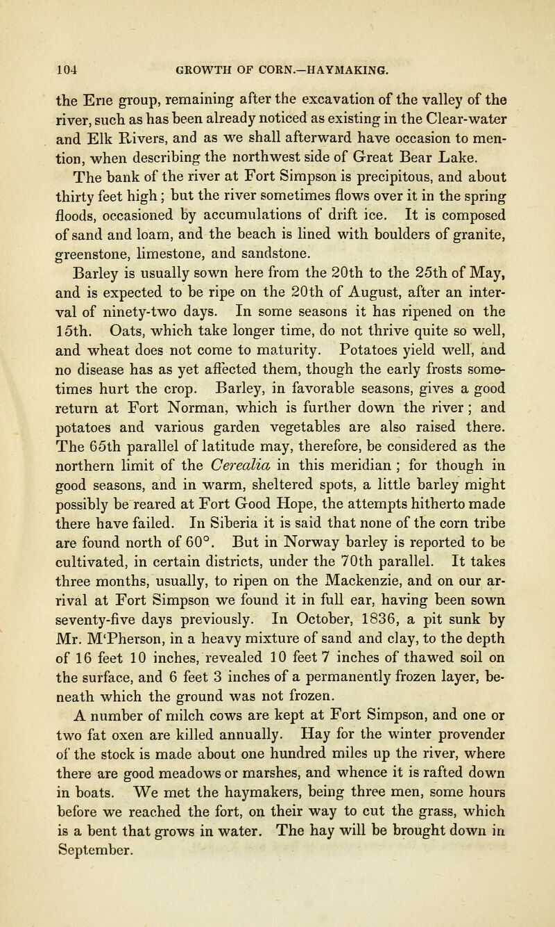 the Erie group, remaining after the excavation of the valley of the river, such as has been already noticed as existing in the Clear-water and Elk Rivers, and as we shall afterward have occasion to men- tion, when describing the northwest side of Great Bear Lake. The bank of the river at Fort Simpson is precipitous, and about thirty feet high; but the river sometimes flows over it in the spring floods, occasioned by accumulations of drift ice. It is composed of sand and loam, and the beach is lined with boulders of granite, greenstone, limestone, and sandstone. Barley is usually sown here from the 20th to the 25th of May, and is expected to be ripe on the 20th of August, after an inter- val of ninety-two days. In some seasons it has ripened on the 15th. Oats, which take longer time, do not thrive quite so well, and wheat does not come to maturity. Potatoes yield well, and no disease has as yet affected them, though the early frosts some- times hurt the crop. Barley, in favorable seasons, gives a good return at Fort Norman, which is further down the river; and potatoes and various garden vegetables are also raised there. The 65th parallel of latitude may, therefore, be considered as the northern limit of the Cerealia in this meridian ; for though in good seasons, and in warm, sheltered spots, a little barley might possibly be reared at Fort Good Hope, the attempts hitherto made there have failed. In Siberia it is said that none of the corn tribe are found north of 60°. But in Norway barley is reported to be cultivated, in certain districts, under the 70th parallel. It takes three months, usually, to ripen on the Mackenzie, and on our ar- rival at Fort Simpson we found it in full ear, having been sown seventy-five days previously. In October, 1836, a pit sunk by Mr. M'Pherson, in a heavy mixture of sand and clay, to the depth of 16 feet 10 inches, revealed 10 feet 7 inches of thawed soil on the surface, and 6 feet 3 inches of a permanently frozen layer, be- neath which the ground was not frozen. A number of milch cows are kept at Fort Simpson, and one or two fat oxen are killed annually. Hay for the winter provender of the stock is made about one hundred miles up the river, where there are good meadows or marshes, and whence it is rafted down in boats. We met the haymakers, being three men, some hours before we reached the fort, on their way to cut the grass, which is a bent that grows in water. The hay will be brought down in September.