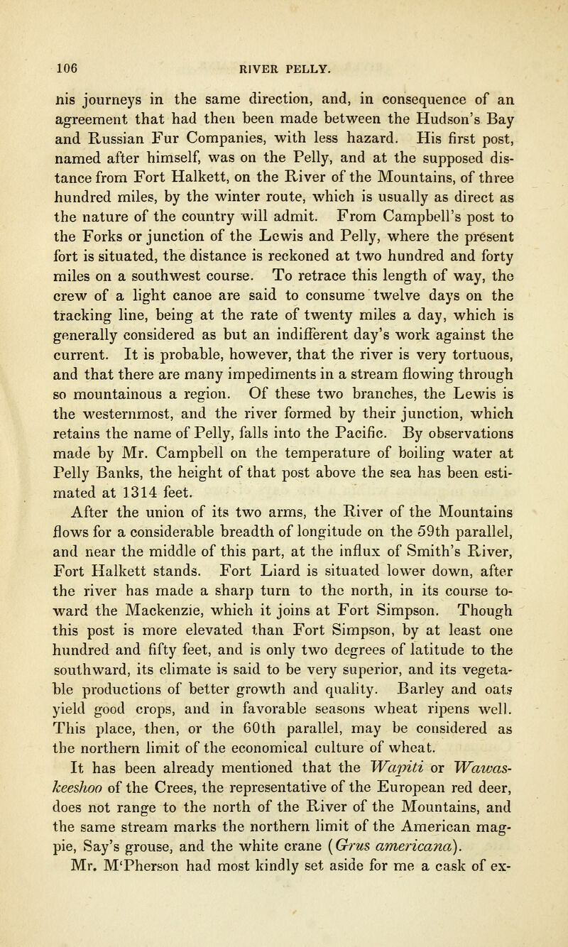 nis journeys in the same direction, and, in consequence of an agreement that had then been made between the Hudson's Bay and Russian Fur Companies, with less hazard. His first post, named after himself, was on the Pelly, and at the supposed dis- tance from Fort Halkett, on the River of the Mountains, of three hundred miles, by the winter route, which is usually as direct as the nature of the country will admit. From Campbell's post to the Forks or junction of the Lewis and Pelly, where the present fort is situated, the distance is reckoned at two hundred and forty miles on a southwest course. To retrace this length of way, the crew of a light canoe are said to consume twelve days on the tracking line, being at the rate of twenty miles a day, which is generally considered as but an indifferent day's work against the current. It is probable, however, that the river is very tortuous, and that there are many impediments in a stream flowing through so mountainous a region. Of these two branches, the Lewis is the westernmost, and the river formed by their junction, which retains the name of Pelly, falls into the Pacific. By observations made by Mr. Campbell on the temperature of boiling water at Pelly Banks, the height of that post above the sea has been esti- mated at 1314 feet. After the union of its two arms, the River of the Mountains flows for a considerable breadth of longitude on the 59th parallel, and near the middle of this part, at the influx of Smith's River, Fort Halkett stands. Fort Liard is situated lower down, after the river has made a sharp turn to the north, in its course to- ward the Mackenzie, which it joins at Fort Simpson. Though this post is more elevated than Fort Simpson, by at least one hundred and fifty feet, and is only two degrees of latitude to the southward, its climate is said to be very superior, and its vegeta- ble productions of better growth and quality. Barley and oats yield good crops, and in favorable seasons wheat ripens well. This place, then, or the 60th parallel, may be considered as the northern limit of the economical culture of wheat. It has been already mentioned that the Wapiti or Wawas- keeshoo of the Crees, the representative of the European red deer, does not range to the north of the River of the Mountains, and the same stream marks the northern limit of the American mag- pie, Say's grouse, and the white crane (G?'us americana). Mr. M'Pherson had most kindly set aside for me a cask of ex-