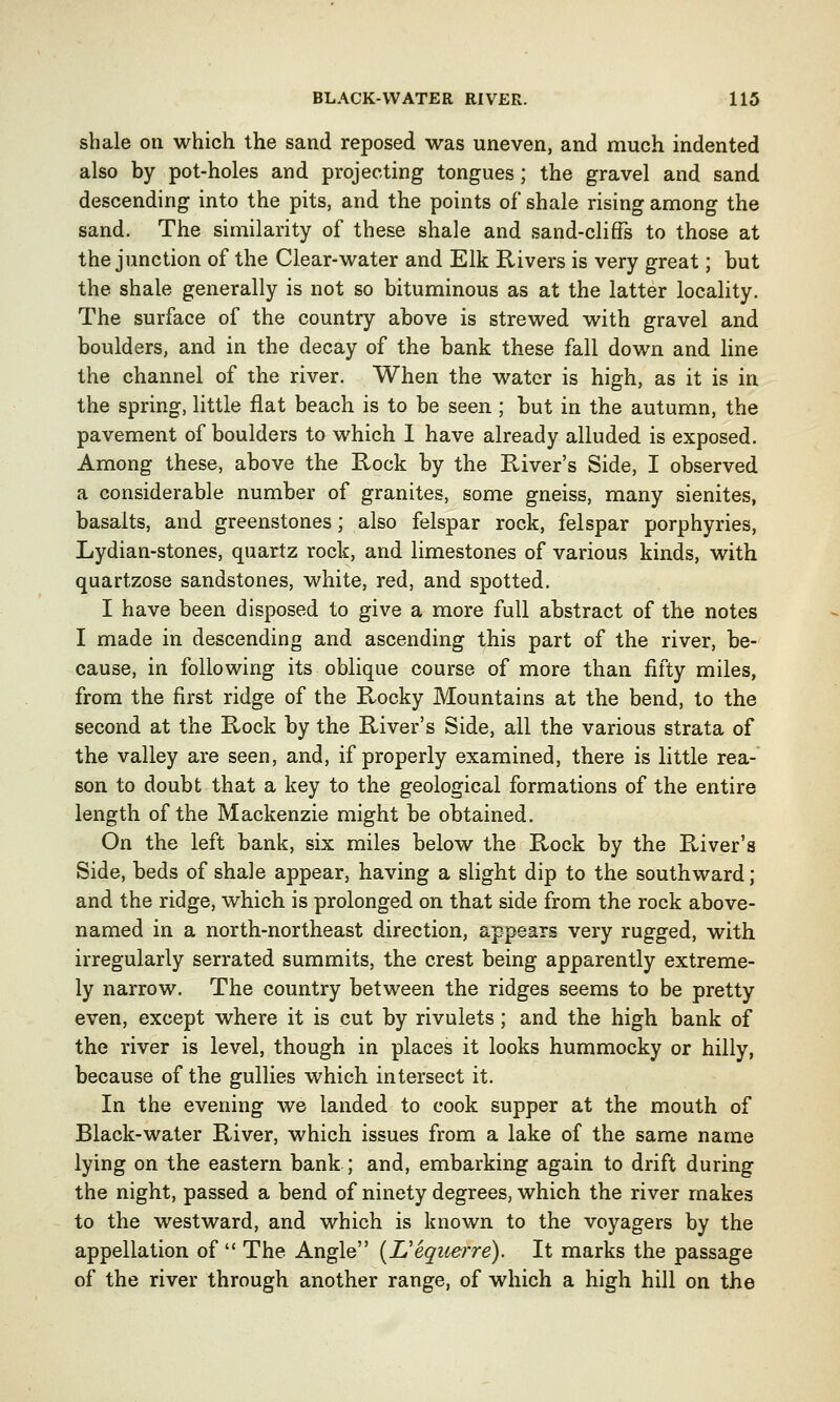 shale on which the sand reposed was uneven, and much indented also by pot-holes and projecting tongues; the gravel and sand descending into the pits, and the points of shale rising among the sand. The similarity of these shale and sand-cliffs to those at the junction of the Clear-water and Elk Rivers is very great; but the shale generally is not so bituminous as at the latter locality. The surface of the country above is strewed with gravel and boulders, and in the decay of the bank these fall down and line the channel of the river. When the water is high, as it is in the spring, little flat beach is to be seen; but in the autumn, the pavement of boulders to which I have already alluded is exposed. Among these, above the Rock by the River's Side, I observed a considerable number of granites, some gneiss, many sienites, basalts, and greenstones; also felspar rock, felspar porphyries, Lydian-stones, quartz rock, and limestones of various kinds, with quartzose sandstones, white, red, and spotted. I have been disposed to give a more full abstract of the notes I made in descending and ascending this part of the river, be- cause, in following its oblique course of more than fifty miles, from the first ridge of the Rocky Mountains at the bend, to the second at the Rock by the River's Side, all the various strata of the valley are seen, and, if properly examined, there is little rea- son to doubt that a key to the geological formations of the entire length of the Mackenzie might be obtained. On the left bank, six miles below the Rock by the River's Side, beds of shale appear, having a slight dip to the southward; and the ridge, which is prolonged on that side from the rock above- named in a north-northeast direction, appears very rugged, with irregularly serrated summits, the crest being apparently extreme- ly narrow. The country between the ridges seems to be pretty even, except where it is cut by rivulets; and the high bank of the river is level, though in places it looks hummocky or hilly, because of the gullies which intersect it. In the evening we landed to cook supper at the mouth of Black-water River, which issues from a lake of the same name lying on the eastern bank ; and, embarking again to drift during the night, passed a bend of ninety degrees, which the river makes to the westward, and which is known to the voyagers by the appellation of  The Angle (Uequerre). It marks the passage of the river through another range, of which a high hill on the