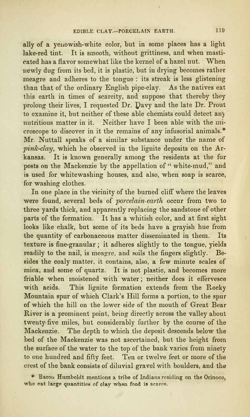 ally of a yeno wish-white color, but in some places has a light lake-red tint. It is smooth, without grittiness, and when masti- cated has a flavor somewhat like the kernel of a hazel nut. When newly dug from its bed, it is plastic, but in drying becomes rather meagre and adheres to the tongue : its streak is less glistening than that of the ordinary English pipe-clay. As the natives eat this earth in times of scarcity, and suppose that thereby they prolong their lives, I requested Dr. £)avy and the late Dr. Prout to examine it, but neither of these able chemists could detect an) nutritious matter in it. Neither have I been able with the mi- croscope to discover in it the remains of any infusorial animals.* Mr. Nuttall speaks of a similar substance under the name of pink-clay, which he observed in the lignite deposits on the Ar- kansas. It is known generally among the residents at the fur posts on the Mackenzie by the appellation of  white-mud, and is used for whitewashing houses, and also, when soap is scarce, for washing clothes. In one place in the vicinity of the burned cliff where the leaves were found, several beds of porcelain-earth occur from two to three yards thick, and apparently replacing the sandstone of other parts of the formation. It has a whitish color, and at first sight looks like chalk, but some of its beds have a grayish hue from the quantity of carbonaceous matter disseminated in them. Its texture is fine-granular; it adheres slightly to the tongue, yields readily to the nail, is meagre, and soils the fingers slightly. Be- sides the coaly matter, it contains, also, a few minute scales of mica, and some of quartz. It is not plastic, and becomes more friable when moistened with water; neither does it effervesce with acids. This lignite formation extends from the Rocky Mountain spur of which Clark's Hill forms a portion, to the spur of which the hill on the lower side of the mouth of Great Bear River is a prominent point, being directly across the valley about twenty-five miles, but considerably further by the course of the Mackenzie. The depth to which the deposit descends below the bed of the Mackenzie was not ascertained, but the height from the surface of the water to the top of the bank varies from ninety to one hundred and fifty feet. Ten or twelve feet or more of the crest of the bank consists of diluvial gravel with boulders, and the *■ Baron Humboldt mentions a tribe of Indians residing on the Orinoco, who eat large quantities of clay when food is scarce.